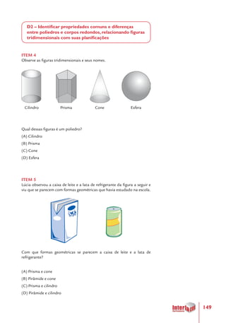 149
D2 – Identificar propriedades comuns e diferenças
entre poliedros e corpos redondos, relacionando figuras
tridimensionais com suas planificações
ITEM 4
Observe as figuras tridimensionais e seus nomes.
	
	 		 		
Cilindro	 Prisma		 Cone	 Esfera	
Qual dessas figuras é um poliedro?
(A) Cilindro
(B) Prisma
(C) Cone
(D) Esfera
ITEM 5
Lúcia observou a caixa de leite e a lata de refrigerante da figura a seguir e
viu que se parecem com formas geométricas que havia estudado na escola.
Com que formas geométricas se parecem a caixa de leite e a lata de
refrigerante?
(A) Prisma e cone
(B) Pirâmide e cone
(C) Prisma e cilindro
(D) Pirâmide e cilindro
 