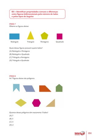151
D3 – Identificar propriedades comuns e diferenças
entre figuras bidimensionais pelo número de lados
e pelos tipos de ângulos
ITEM 7
Observe as figuras abaixo:
Retângulo	 Triângulo Pentágono Quadrado
Quais dessas figuras possuem quatro lados?
(A) Retângulo e Pentágono
(B) Retângulo e Quadrado
(C) Triângulo e Pentágono
(D) Triângulo e Quadrado
ITEM 8
As 7 figuras abaixo são polígonos.
Quantos desses polígonos têm exatamente 5 lados?
(A) 7
(B) 5
(C) 3
(D) 2
 