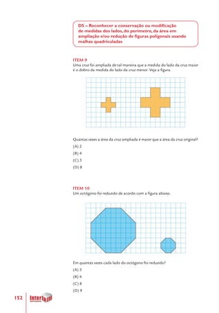 152
D5 – Reconhecer a conservação ou modificação
de medidas dos lados, do perímetro, da área em
ampliação e/ou redução de figuras poligonais usando
malhas quadriculadas
ITEM 9
Uma cruz foi ampliada de tal maneira que a medida do lado da cruz maior
é o dobro da medida do lado da cruz menor. Veja a figura.
Quantas vezes a área da cruz ampliada é maior que a área da cruz original?
(A) 2
(B) 4
(C) 5
(D) 8
ITEM 10
Um octógono foi reduzido de acordo com a figura abaixo.
Em quantas vezes cada lado do octógono foi reduzido?
(A) 3
(B) 4
(C) 8
(D) 9
 