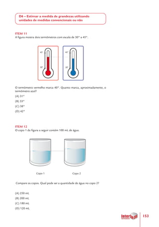 153
D6 – Estimar a medida de grandezas utilizando
unidades de medidas convencionais ou não
ITEM 11
A figura mostra dois termômetros com escala de 30° a 45°.
O termômetro vermelho marca 40°. Quanto marca, aproximadamente, o
termômetro azul?
(A) 31°
(B) 33°
(C) 38°
(D) 42°
ITEM 12
O copo 1 da figura a seguir contém 100 mL de água.
	 	
Compare os copos. Qual pode ser a quantidade de água no copo 2?
(A) 250 mL
(B) 200 mL
(C) 180 mL
(D) 120 mL
Copo 1 Copo 2
 