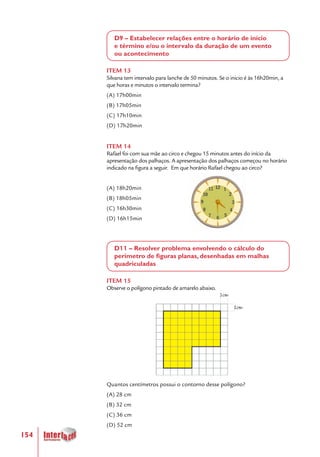 154
D9 – Estabelecer relações entre o horário de início
e término e/ou o intervalo da duração de um evento
ou acontecimento
ITEM 13
Silvana tem intervalo para lanche de 50 minutos. Se o inicio é às 16h20min, a
que horas e minutos o intervalo termina?
(A) 17h00min
(B) 17h05min
(C) 17h10min
(D) 17h20min
ITEM 14
Rafael foi com sua mãe ao circo e chegou 15 minutos antes do início da
apresentação dos palhaços. A apresentação dos palhaços começou no horário
indicado na figura a seguir. Em que horário Rafael chegou ao circo?
(A) 18h20min
(B) 18h05min
(C) 16h30min
(D) 16h15min
D11 – Resolver problema envolvendo o cálculo do
perímetro de figuras planas, desenhadas em malhas
quadriculadas
ITEM 15
Observe o polígono pintado de amarelo abaixo.
Quantos centímetros possui o contorno desse polígono?
(A) 28 cm
(B) 32 cm
(C) 36 cm
(D) 52 cm
 