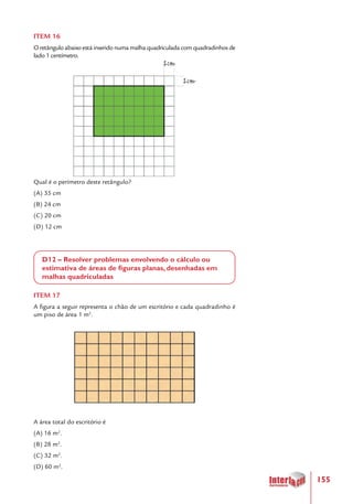 155
ITEM 16
O retângulo abaixo está inserido numa malha quadriculada com quadradinhos de
lado 1 centímetro.
Qual é o perímetro deste retângulo?
(A) 35 cm
(B) 24 cm
(C) 20 cm
(D) 12 cm
D12 – Resolver problemas envolvendo o cálculo ou
estimativa de áreas de figuras planas, desenhadas em
malhas quadriculadas
ITEM 17
A figura a seguir representa o chão de um escritório e cada quadradinho é
um piso de área 1 m2
.
A área total do escritório é
(A) 16 m2
.
(B) 28 m2
.
(C) 32 m2
.
(D) 60 m2
.
 