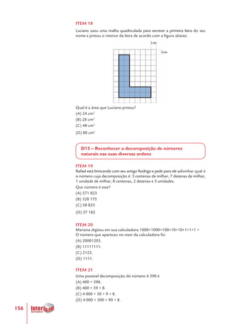 156
ITEM 18
Luciano usou uma malha quadriculada para escrever a primeira letra do seu
nome e pintou o interior da letra de acordo com a figura abaixo.
Qual é a área que Luciano pintou?
(A) 24 cm2
(B) 28 cm2
(C) 48 cm2
(D) 80 cm2
D15 – Reconhecer a decomposição de números
naturais nas suas diversas ordens
ITEM 19
Rafael está brincando com seu amigo Rodrigo e pede para ele adivinhar qual é
o número cuja decomposição é: 5 centenas de milhar, 7 dezenas de milhar,
1 unidade de milhar, 8 centenas, 2 dezenas e 3 unidades.
Que número é esse?
(A) 571 823
(B) 328 175
(C) 58 823
(D) 57 182
ITEM 20
Mariana digitou em sua calculadora 1000+1000+100+10+10+1+1+1 =
O número que apareceu no visor da calculadora foi
(A) 20001203.		
(B) 11111111.
(C) 2123.
(D) 1111.
ITEM 21
Uma possível decomposição do número 4 598 é
(A) 400 + 598.
(B) 400 + 59 + 8.
(C) 4 000 + 50 + 9 + 8.
(D) 4 000 + 500 + 90 + 8.
 