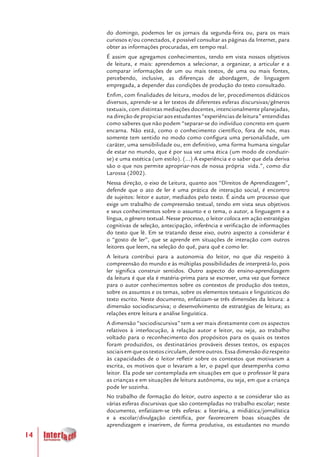 14
do domingo, podemos ler os jornais da segunda-feira ou, para os mais
curiosos e/ou conectados, é possível consultar as páginas da Internet, para
obter as informações procuradas, em tempo real.
É assim que agregamos conhecimentos, tendo em vista nossos objetivos
de leitura, e mais: aprendemos a selecionar, a organizar, a articular e a
comparar informações de um ou mais textos, de uma ou mais fontes,
percebendo, inclusive, as diferenças de abordagem, de linguagem
empregada, a depender das condições de produção do texto consultado.
Enfim, com finalidades de leitura, modos de ler, procedimentos didáticos
diversos, aprende-se a ler textos de diferentes esferas discursivas/gêneros
textuais, com distintas mediações docentes, intencionalmente planejadas,
na direção de propiciar aos estudantes “experiências de leitura” entendidas
como saberes que não podem “separar-se do indivíduo concreto em quem
encarna. Não está, como o conhecimento científico, fora de nós, mas
somente tem sentido no modo como configura uma personalidade, um
caráter, uma sensibilidade ou, em definitivo, uma forma humana singular
de estar no mundo, que é por sua vez uma ética (um modo de conduzir-
se) e uma estética (um estilo). (...) A experiência e o saber que dela deriva
são o que nos permite apropriar-nos de nossa própria vida.”, como diz
Larossa (2002).
Nessa direção, o eixo de Leitura, quanto aos “Direitos de Aprendizagem”,
defende que o ato de ler é uma prática de interação social, é encontro
de sujeitos: leitor e autor, mediados pelo texto. É ainda um processo que
exige um trabalho de compreensão textual, tendo em vista seus objetivos
e seus conhecimentos sobre o assunto e o tema, o autor, a linguagem e a
língua, o gênero textual. Nesse processo, o leitor coloca em ação estratégias
cognitivas de seleção, antecipação, inferência e verificação de informações
do texto que lê. Em se tratando desse eixo, outro aspecto a considerar é
o “gosto de ler”, que se aprende em situações de interação com outros
leitores que leem, na seleção do quê, para quê e como ler.
A leitura contribui para a autonomia do leitor, no que diz respeito à
compreensão do mundo e às múltiplas possibilidades de interpretá-lo, pois
ler significa construir sentidos. Outro aspecto do ensino-aprendizagem
da leitura é que ela é matéria-prima para se escrever, uma vez que fornece
para o autor conhecimentos sobre os contextos de produção dos textos,
sobre os assuntos e os temas, sobre os elementos textuais e linguísticos do
texto escrito. Neste documento, enfatizam-se três dimensões da leitura: a
dimensão sociodiscursiva; o desenvolvimento de estratégias de leitura; as
relações entre leitura e análise linguística.
A dimensão “sociodiscursiva” tem a ver mais diretamente com os aspectos
relativos à interlocução, à relação autor e leitor, ou seja, ao trabalho
voltado para o reconhecimento dos propósitos para os quais os textos
foram produzidos, os destinatários prováveis desses textos, os espaços
sociaisemqueostextoscirculam,dentreoutros.Essadimensãodizrespeito
às capacidades de o leitor refletir sobre os contextos que motivaram a
escrita, os motivos que o levaram a ler, o papel que desempenha como
leitor. Ela pode ser contemplada em situações em que o professor lê para
as crianças e em situações de leitura autônoma, ou seja, em que a criança
pode ler sozinha.
No trabalho de formação do leitor, outro aspecto a se considerar são as
várias esferas discursivas que são contempladas no trabalho escolar; neste
documento, enfatizam-se três esferas: a literária, a midiática/jornalística
e a escolar/divulgação científica, por favorecerem boas situações de
aprendizagem e inserirem, de forma produtiva, os estudantes no mundo
 