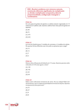 158
D20 - Resolver problema com números naturais,
envolvendo diferentes significados da multiplicação
ou divisão: multiplicação comparativa, ideia de
proporcionalidade, configuração retangular e
combinatória
ITEM 26
Em uma parte do ginásio de esportes as cadeiras estavam organizadas em 15
colunas de 25 cadeiras cada. Quantas cadeiras havia nessa parte do ginásio de
esportes?
(A) 40
(B) 75
(C) 375
(D) 455
ITEM 27
Um time de futebol possui 3 modelos de camisetas e 4 modelos de calções.
De quantas formas diferentes esse time pode se apresentar para o jogo?
(A) 15
(B) 12
(C) 7
(D) 3
ITEM 28
Silvana coloca 60 pacotes de bolacha em 15 caixas. Quantos pacotes serão
colocados em 30 caixas iguais a estas?
(A) 120
(B) 105
(C) 45
(D) 30
ITEM 29
Pedro e Jairo colecionam miniaturas de carros. Na sua coleção Pedro tem
24 miniaturas, que é o triplo da quantidade de miniaturas de Jairo. Quantas
miniaturas de carros Jairo tem?
(A) 72
(B) 27
(C) 9
(D) 8
 