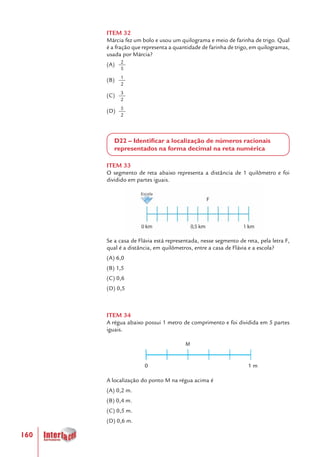 160
ITEM 32
Márcia fez um bolo e usou um quilograma e meio de farinha de trigo. Qual
é a fração que representa a quantidade de farinha de trigo, em quilogramas,
usada por Márcia?
(A)
(B)
(C)
(D)
D22 – Identificar a localização de números racionais
representados na forma decimal na reta numérica
ITEM 33
O segmento de reta abaixo representa a distância de 1 quilômetro e foi
dividido em partes iguais.
				 	
Se a casa de Flávia está representada, nesse segmento de reta, pela letra F,
qual é a distância, em quilômetros, entre a casa de Flávia e a escola?
(A) 6,0
(B) 1,5
(C) 0,6
(D) 0,5
ITEM 34
A régua abaixo possui 1 metro de comprimento e foi dividida em 5 partes
iguais.
A localização do ponto M na régua acima é
(A) 0,2 m.
(B) 0,4 m.
(C) 0,5 m.
(D) 0,6 m.
3
2
2
5
1
2
5
2
0 1 m
 