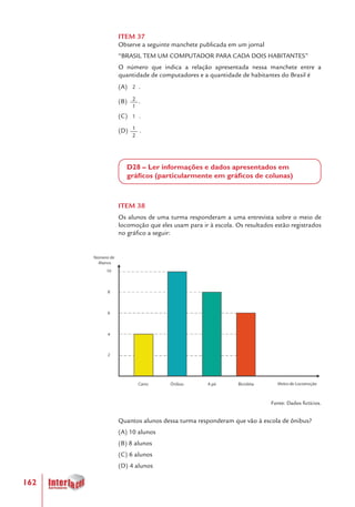 162
ITEM 37
Observe a seguinte manchete publicada em um jornal
“BRASIL TEM UM COMPUTADOR PARA CADA DOIS HABITANTES”
O número que indica a relação apresentada nessa manchete entre a
quantidade de computadores e a quantidade de habitantes do Brasil é
(A) .
(B) .
(C) .
(D) .
D28 – Ler informações e dados apresentados em
gráficos (particularmente em gráficos de colunas)
ITEM 38
Os alunos de uma turma responderam a uma entrevista sobre o meio de
locomoção que eles usam para ir à escola. Os resultados estão registrados
no gráfico a seguir:
Fonte: Dados fictícios.
Quantos alunos dessa turma responderam que vão à escola de ônibus?
(A) 10 alunos
(B) 8 alunos
(C) 6 alunos
(D) 4 alunos
1
2
2
1
2
1
 