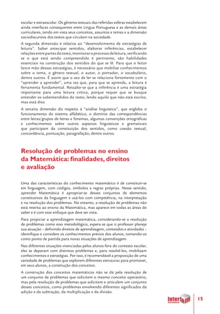 15
escolar e extraescolar. Os gêneros textuais das referidas esferas estabelecem
ainda interfaces consequentes entre Língua Portuguesa e as demais áreas
curriculares, tendo em vista seus conceitos, assuntos e temas e a dimensão
sociodiscursiva dos textos que circulam na sociedade.
A segunda dimensão é relativa ao “desenvolvimento de estratégias de
leitura”. Saber antecipar sentidos, elaborar inferências, estabelecer
relaçõesentrepartesdotexto,monitoraroprocessodeleitura,verificando
se o que está sendo compreendido é pertinente, são habilidades
essenciais na construção dos sentidos do que se lê. Para que o leitor
lance mão dessas estratégias, é necessário que mobilize conhecimentos
sobre o tema, o gênero textual, o autor, o portador, o vocabulário,
dentre outros. É assim que o ato de ler se relaciona fortemente com o
“aprender a aprender”, uma vez que, para que se aprenda, a leitura é
ferramenta fundamental. Ressalte-se que a inferência é uma estratégia
importante para uma leitura crítica, porque requer que se busque
entender os subentendidos do texto, lendo aquilo que não está escrito,
mas está dito.
A terceira dimensão diz respeito à “análise linguística”, que engloba o
funcionamento do sistema alfabético, o domínio das correspondências
entre letras/grupos de letras e fonemas, algumas convenções ortográficas
e conhecimentos sobre outros aspectos linguísticos e gramaticais
que participam da constituição dos sentidos, como coesão textual,
concordância, pontuação, paragrafação, dentre outros.
Resolução de problemas no ensino
da Matemática: finalidades, direitos
e avaliação
Uma das características do conhecimento matemático é de constituir-se
em linguagem, com códigos, símbolos e regras próprias. Nesse sentido,
aprender Matemática é apropriar-se desses conjuntos de elementos
constitutivos da linguagem e usá-los com competência, na interpretação
e na resolução dos problemas. No entanto, a resolução de problemas não
está restrita ao ensino da Matemática, mas aparece em todas as áreas do
saber e é com esse enfoque que deve ser vista.
Para propiciar a aprendizagem matemática, considerando-se a resolução
de problemas como eixo metodológico, espera-se que o professor planeje
sua atuação – definindo direitos de aprendizagem, conteúdos e atividades –
identifique e considere os conhecimentos prévios dos alunos, tomando-os
como ponto de partida para novas situações de aprendizagem.
Nas diferentes situações vivenciadas pelos alunos fora do contexto escolar,
eles se deparam com distintos problemas e, para resolvê-los, mobilizam
conhecimentos e estratégias. Por isso, é recomendável a proposição de uma
variedade de problemas que explorem diferentes estruturas para promover,
em seus alunos, a construção dos conceitos.
A construção dos conceitos matemáticos não se dá pela resolução de
um conjunto de problemas que solicitem o mesmo conceito operatório,
mas pela resolução de problemas que solicitem e articulem um conjunto
desses conceitos, como problemas envolvendo diferentes significados da
adição e da subtração, da multiplicação e da divisão.
 