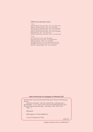 Dados Internacionais de Catalogação na Publicação (CIP)
São Paulo (SP). Secretaria Municipal de Educação. Diretoria de Orientação
Técnica.
Interfaces curriculares : áreas do conhecimento e avaliação para a
aprendizagem – 4º e 5º anos do ciclo I do ensino fundamental de 9 anos /
Secretaria Municipal de Educação. – São Paulo : SME / DOT, 2013.
168p. : il.
Bibliografia
ISBN (digital) nº 978-85-60686-85-8
1.Ensino Fundamental I.Título
CDD 372
Código da Memória Técnica: SME02/2013
Prefeito do Município de São Paulo
Fernando Haddad
Secretário de Educação
Cesar Callegari
Secretária Adjunta de Educação
Joane Vilela Pinto
Chefe de Gabinete
Ataíde Alves
Diretor de DOT Currículo, Avaliação e Formação
Fernando José de Almeida
Coordenação de Autoria e Revisão
Alfredina Nery
Maria Helena Soares de Souza
Diretora de Ensino Fundamental e Médio
Fátima Aparecida Antonio
Equipe de Autoria e Revisão - Ensino Fundamental e Médio
Cristhiane de Souza – Língua Portuguesa - Leitura
Hugo Luiz de Menezes Montenegro – Ciências Humanas
Humberto Luís de Jesus – Matemática
Ione Aparecida Cardoso Oliveira – Língua Portuguesa - Leitura
Kátia Cristina Lima Santana – Matemática
Leila de Cássia José Mendes da Silva – Língua Portuguesa - Leitura
Maria Emília Lima – Educação Física
Neide Antonia Pessoa dos Santos – Matemática - DRE Capela do Socorro
Coordenador do Núcleo de Avaliação Educacional
Fernando Gonsales
Equipe de Autoria e Revisão - Núcleo de Avaliação Educacional
André Marchesini Gabrielli – Matemática
Daniel Fabri Bagatini – Ciências Naturais
Fernando Gonsales – Matemática - Ciências Naturais
Marcela Cristina Evaristo – Língua Portuguesa - Leitura - Revisão Geral
Márcia Martins Castaldo – Língua Portuguesa - Leitura - Revisão Geral
Coordenadora do Centro de Multimeios
Magaly Ivanov
Equipe de Artes Gráficas
Ana Rita da Costa - Projeto Gráfico e Ilustrações
Katia Marinho Hembik - Ilustrações
Magda Perez Avilez - Editoração e Ilustrações
Equipe de Apoio
Jeanny Moreira Szram
Monica Bueno de Oliveira
Nilza Isaac de Macedo
Patrícia Martins da Silva Rede
CAPA (Fotos da esquerda para a direita)
1ª linha:
EMEF COHAB Vila Nova Cachoerinha - 2013 - Foto: Neila Gomes
EMEF Pref. Adhemar de Barros - 2010 - Foto: Lilian Borges
EMEF Dr. Antonio Carlos Abreu Sodré - 2010 - Foto: Lilian Borges
CEU EMEF Cândida Dora Pino Petrini - 2012 - Foto: Vivian Lins
EMEF Dr. Antonio Carlos Abreu Sodré - 2010 - Foto: Lilian Borges
EMEF Pedro Nava - 2011 - Foto: Neila Gomes
EMEF Profª Maria Berenice dos Santos - 2010 - Foto: Neila Gomes
2ª linha:
CECI Tenondé Porã - 2010 - Foto: Lilian Borges
Bienal Internacional do Livro 2012 - Foto: Agnaldo Rocha
EMEF Irineu Marinho - 2009 - Foto: Lilian Borges
CEU EMEF Três Pontes - 2013 - Foto: Ana Karla Chaves Muner
CEU EMEF Hermes Ferreira de Souza - 2012 - Foto: Vivian Lins
EMEF Prof. Henrique Pegado - 2011 - Foto: Neila Gomes
 