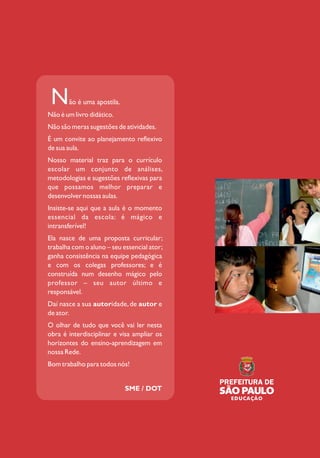 SECRETARIA MUNICIPAL DE EDUCAÇÃO DE SÃO PAULO
InterfacesCurriculares4ºe5ºanosdoCicloI
ÁREAS DO CONHECIMENTO E
AVALIAÇÃO PARA A APRENDIZAGEM
Caderno do Professor 4º e 5º anos do Ciclo I
Ensino Fundamental de 9 anos
ão é uma apostila.N
Não é um livro didático.
Não são meras sugestões de atividades.
É um convite ao planejamento reflexivo
de sua aula.
Nosso material traz para o currículo
escolar um conjunto de análises,
metodologias e sugestões reflexivas para
que possamos melhor preparar e
desenvolver nossas aulas.
Insiste-se aqui que a aula é o momento
essencial da escola: é mágico e
intransferível!
Ela nasce de uma proposta curricular;
trabalha com o aluno – seu essencial ator;
ganha consistência na equipe pedagógica
e com os colegas professores; e é
construída num desenho mágico pelo
professor – seu autor último e
responsável.
Daí nasce a sua autoridade, de autor e
de ator.
O olhar de tudo que você vai ler nesta
obra é interdisciplinar e visa ampliar os
horizontes do ensino-aprendizagem em
nossa Rede.
Bom trabalho para todos nós!
SME / DOT
InterCurriculares
 