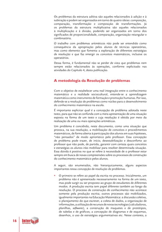16
Os problemas da estrutura aditiva são aqueles relacionados à adição e à
subtração e podem ser organizados em torno de quatro ideias: composição,
comparação, transformação e composição de transformações. Já
os problemas da estrutura multiplicativa são aqueles relacionados
à multiplicação e à divisão, podendo ser organizados em torno dos
significados de proporcionalidade, comparação, organização retangular e
combinatória.
O trabalho com problemas aritméticos não pode ser entendido como
consequência da apropriação pelos alunos de técnicas operatórias,
mas como elemento que fomenta a exploração de diferentes estratégias
de resolução e que faz emergir os conceitos matemáticos, inclusive os
operatórios.
Dessa forma, é fundamental não se perder de vista que problemas nem
sempre estão relacionados às operações, conforme explicitado nas
atividades do Capítulo 4, desta publicação.
A metodologia da Resolução de problemas
Com o objetivo de estabelecer uma real integração entre o conhecimento
matemático e a realidade sociocultural, entende-se a aprendizagem
matemática como instrumento de formação e promoção humanas. Por isso,
defende-se a resolução de problemas como núcleo para o desenvolvimento
do conhecimento matemático na escola. 	
É importante explicitar qual é a concepção de problema adotada neste
texto, para que não se confunda com a mera apresentação de uma situação
exposta na forma de um texto e cuja resolução é obtida por meio da
realização de uma ou mais operações aritméticas.
Um problema é concebido, neste documento, como uma situação que
provoca, na sua resolução, a mobilização de conceitos e procedimentos
matemáticos, de forma aberta à participação dos alunos em suas hipóteses,
“não pensados” de modo apriorístico pelo professor. Essa concepção
de problema pode trazer, de início, desestabilização e desconforto ao
professor que não pode, de partida, garantir com certeza quais conceitos
e estratégias os alunos irão mobilizar para resolver determinada situação.
Essa dúvida é positiva no que se refere à necessidade de o professor estar
sempre em busca de novas compreensões sobre os processos de construção
do conhecimento matemático pelos alunos.
A seguir, são enumerados, não hierarquicamente, alguns aspectos
importantes nessa concepção de resolução de problemas.
yy O primeiro se refere ao papel da escrita no processo. Inicialmente, um
problema não é apresentado necessariamente na forma de um texto,
mas pode surgir ou ser proposto ao grupo de estudantes de diferentes
modos. A produção escrita tem papel diferente também ao longo da
resolução. O processo de construção de conhecimento não acontece
somente pela produção escrita; outros processos são mobilizados,
igualmente importantes na Educação Matemática: a discussão coletiva,
o planejamento do que escrever, a coleta de dados, a organização de
informações,autilizaçãoderecursosdenovastecnologias(calculadoras,
planilhas, softwares), a construção de maquetes e de protótipos,
de tabelas e de gráficos; a concepção de diagramas e de esquemas,
desenhos, o uso de estratégias argumentativas etc. Nesse contexto, a
 