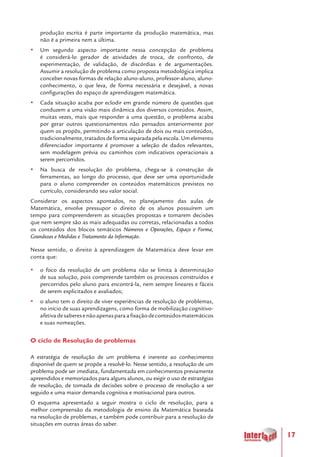 17
produção escrita é parte importante da produção matemática, mas
não é a primeira nem a última.
yy Um segundo aspecto importante nessa concepção de problema
é considerá-lo gerador de atividades de troca, de confronto, de
experimentação, de validação, de discórdias e de argumentações.
Assumir a resolução de problema como proposta metodológica implica
conceber novas formas de relação aluno-aluno, professor-aluno, aluno-
conhecimento, o que leva, de forma necessária e desejável, a novas
configurações do espaço de aprendizagem matemática.
yy Cada situação acaba por eclodir em grande número de questões que
conduzem a uma visão mais dinâmica dos diversos conteúdos. Assim,
muitas vezes, mais que responder a uma questão, o problema acaba
por gerar outros questionamentos não pensados anteriormente por
quem os propôs, permitindo a articulação de dois ou mais conteúdos,
tradicionalmente, tratados de forma separada pela escola. Um elemento
diferenciador importante é promover a seleção de dados relevantes,
sem modelagem prévia ou caminhos com indicativos operacionais a
serem percorridos.
yy Na busca de resolução do problema, chega-se à construção de
ferramentas, ao longo do processo, que deve ser uma oportunidade
para o aluno compreender os conteúdos matemáticos previstos no
currículo, considerando seu valor social.
Considerar os aspectos apontados, no planejamento das aulas de
Matemática, envolve pressupor o direito de os alunos possuírem um
tempo para compreenderem as situações propostas e tomarem decisões
que nem sempre são as mais adequadas ou corretas, relacionadas a todos
os conteúdos dos blocos temáticos Números e Operações, Espaço e Forma,
Grandezas e Medidas e Tratamento da Informação.
Nesse sentido, o direito à aprendizagem de Matemática deve levar em
conta que:
yy o foco da resolução de um problema não se limita à determinação
de sua solução, pois compreende também os processos construídos e
percorridos pelo aluno para encontrá-la, nem sempre lineares e fáceis
de serem explicitados e avaliados;
yy o aluno tem o direito de viver experiências de resolução de problemas,
no início de suas aprendizagens, como forma de mobilização cognitivo-
afetivadesaberesenãoapenasparaafixaçãodeconteúdosmatemáticos
e suas nomeações.
O ciclo de Resolução de problemas
A estratégia de resolução de um problema é inerente ao conhecimento
disponível de quem se propõe a resolvê-lo. Nesse sentido, a resolução de um
problema pode ser imediata, fundamentada em conhecimentos previamente
apreendidos e memorizados para alguns alunos, ou exigir o uso de estratégias
de resolução, de tomada de decisões sobre o processo de resolução a ser
seguido e uma maior demanda cognitiva e motivacional para outros.
O esquema apresentado a seguir mostra o ciclo de resolução, para a
melhor compreensão da metodologia de ensino da Matemática baseada
na resolução de problemas, e também pode contribuir para a resolução de
situações em outras áreas do saber.
 