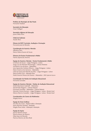 Dados Internacionais de Catalogação na Publicação (CIP)
São Paulo (SP). Secretaria Municipal de Educação. Diretoria de Orientação
Técnica.
Interfaces curriculares : áreas do conhecimento e avaliação para a
aprendizagem – 4º e 5º anos do ciclo I do ensino fundamental de 9 anos /
Secretaria Municipal de Educação. – São Paulo : SME / DOT, 2013.
168p. : il.
Bibliografia
ISBN (digital) nº 978-85-60686-85-8
1.Ensino Fundamental I.Título
CDD 372
Código da Memória Técnica: SME02/2013
Prefeito do Município de São Paulo
Fernando Haddad
Secretário de Educação
Cesar Callegari
Secretária Adjunta de Educação
Joane Vilela Pinto
Chefe de Gabinete
Ataíde Alves
Diretor de DOT Currículo, Avaliação e Formação
Fernando José de Almeida
Coordenação de Autoria e Revisão
Alfredina Nery
Maria Helena Soares de Souza
Diretora de Ensino Fundamental e Médio
Fátima Aparecida Antonio
Equipe de Autoria e Revisão - Ensino Fundamental e Médio
Cristhiane de Souza – Língua Portuguesa - Leitura
Hugo Luiz de Menezes Montenegro – Ciências Humanas
Humberto Luís de Jesus – Matemática
Ione Aparecida Cardoso Oliveira – Língua Portuguesa - Leitura
Kátia Cristina Lima Santana – Matemática
Leila de Cássia José Mendes da Silva – Língua Portuguesa - Leitura
Maria Emília Lima – Educação Física
Neide Antonia Pessoa dos Santos – Matemática - DRE Capela do Socorro
Coordenador do Núcleo de Avaliação Educacional
Fernando Gonsales
Equipe de Autoria e Revisão - Núcleo de Avaliação Educacional
André Marchesini Gabrielli – Matemática
Daniel Fabri Bagatini – Ciências Naturais
Fernando Gonsales – Matemática - Ciências Naturais
Marcela Cristina Evaristo – Língua Portuguesa - Leitura - Revisão Geral
Márcia Martins Castaldo – Língua Portuguesa - Leitura - Revisão Geral
Coordenadora do Centro de Multimeios
Magaly Ivanov
Equipe de Artes Gráficas
Ana Rita da Costa - Projeto Gráfico e Ilustrações
Katia Marinho Hembik - Ilustrações
Magda Perez Avilez - Editoração e Ilustrações
Equipe de Apoio
Jeanny Moreira Szram
Monica Bueno de Oliveira
Nilza Isaac de Macedo
Patrícia Martins da Silva Rede
CAPA (Fotos da esquerda para a direita)
1ª linha:
EMEF COHAB Vila Nova Cachoerinha - 2013 - Foto: Neila Gomes
EMEF Pref. Adhemar de Barros - 2010 - Foto: Lilian Borges
EMEF Dr. Antonio Carlos Abreu Sodré - 2010 - Foto: Lilian Borges
CEU EMEF Cândida Dora Pino Petrini - 2012 - Foto: Vivian Lins
EMEF Dr. Antonio Carlos Abreu Sodré - 2010 - Foto: Lilian Borges
EMEF Pedro Nava - 2011 - Foto: Neila Gomes
EMEF Profª Maria Berenice dos Santos - 2010 - Foto: Neila Gomes
2ª linha:
CECI Tenondé Porã - 2010 - Foto: Lilian Borges
Bienal Internacional do Livro 2012 - Foto: Agnaldo Rocha
EMEF Irineu Marinho - 2009 - Foto: Lilian Borges
CEU EMEF Três Pontes - 2013 - Foto: Ana Karla Chaves Muner
CEU EMEF Hermes Ferreira de Souza - 2012 - Foto: Vivian Lins
EMEF Prof. Henrique Pegado - 2011 - Foto: Neila Gomes
 