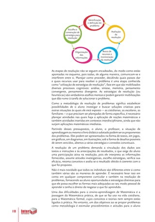 18
As etapas de resolução não se seguem encadeadas, do modo como estão
apontadas no esquema, pois todas, de alguma maneira, comunicam-se e
interferem entre si. Planejar como proceder, decidindo quais passos dar
e quais recursos usar para resolver o problema é uma etapa conhecida
como “utilização de estratégias de resolução”, fase em que são mobilizados
diversos processos cognitivos: análise, síntese, memória, pensamento
convergente, pensamento divergente. As estratégias de resolução (ou
heurísticas) são verdadeiros atalhos mentais e podem garantir mobilizações
que dão rumo à tarefa de solucionar o problema.
Como a metodologia de resolução de problemas significa estabelecer
possibilidades de o aluno investigar e buscar soluções criativas para
outras situações às quais ele está exposto — as cotidianas, as escolares, as
familiares — e que precisam ser planejadas de forma específica, é necessário
planejar atividades nas quais haja a aplicação de noções matemáticas e
também atividades inseridas em contextos interdisciplinares, ainda que não
surjam aplicações matemáticas imediatas.
Partindo desses pressupostos, o aluno, o professor, a situação de
aprendizagemoumesmoolivrodidáticoadotadopodemserosproponentes
dos problemas. Eles podem ser apresentados na forma de textos, em jogos,
em gráficos, em diagramas, em ilustrações; sob a forma de desafios possíveis
de serem vencidos, abertos a várias estratégias e conexões conceituais.
A resolução de um problema demanda a vinculação dos dados aos
textos e instruções e às antecipações de resultados, o que exige do aluno
uma participação ativa na resolução, pois ele interpreta as informações
fornecidas, assume atitudes investigativas, escolhe estratégias, verifica sua
eficácia, retoma conceitos e avalia se o resultado obtido é coerente com o
que foi proposto.
Não é mais novidade que todos os indivíduos são diferentes entre si como
também várias são as maneiras de aprender. É necessário levar isso em
conta em qualquer componente curricular e também na resolução de
problemas, fornecendo ao aluno oportunidades e estratégias distintas para
que ele possa escolher as formas mais adequadas ao seu modo pessoal de
aprender e tenha o direito de resgatar o que foi aprendido.
Uma das dificuldades para o ensino-aprendizagem de Matemática é a
passagem da Matemática prática, de que se faz uso na vida cotidiana,
para a Matemática formal, cujos conceitos e teorias nem sempre estão
ligados à prática. No entanto, um dos objetivos ao se propor problemas
como metodologia é estimular procedimentos e atitudes para o aluno
Identificação
e definição do
problema
Escolha e
construção de
estratégia para
resolução
Organização
das
informações
Busca de
recursos e
monitoração
da resolução
Avaliação
da
resolução
 