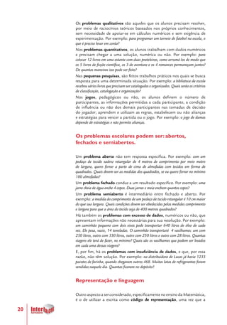 20
Os problemas qualitativos são aqueles que os alunos precisam resolver,
por meio de raciocínios teóricos baseados nos próprios conhecimentos,
sem necessidade de apoiar-se em cálculos numéricos e sem exigência de
experimentação. Por exemplo: para programar um torneio de futebol na escola, o
que é preciso levar em conta?
Nos problemas quantitativos, os alunos trabalham com dados numéricos
e precisam chegar a uma solução, numérica ou não. Por exemplo: para
colocar 12 livros em uma estante com duas prateleiras, como arrumá-los de modo que
os 5 livros de ficção científica, os 3 de aventura e os 4 romances permaneçam juntos?
De quantas maneiras isso pode ser feito?
Nas pequenas pesquisas, são feitos trabalhos práticos nos quais se busca
resposta para uma determinada situação. Por exemplo: a biblioteca da escola
recebeu vários livros que precisam ser catalogados e organizados. Quais serão os critérios
de classificação, catalogação e organização?
Nos jogos, pedagógicos ou não, os alunos definem o número de
participantes, as informações permitidas a cada participante, a condição
de influência ou não dos demais participantes nas tomadas de decisão
do jogador; aprendem e utilizam as regras, estabelecem ou não alianças
e estratégias para vencer a partida ou o jogo. Por exemplo: o jogo de damas
depende de estratégias e não permite alianças.
Os problemas escolares podem ser: abertos,
fechados e semiabertos.
Um problema aberto não tem resposta específica. Por exemplo: com um
pedaço de tecido xadrez retangular de 4 metros de comprimento por meio metro
de largura, quero forrar a parte de cima de almofadas com tecidos em forma de
quadrados. Quais devem ser as medidas dos quadrados, se eu quero forrar no mínimo
100 almofadas?
Um problema fechado conduz a um resultado específico. Por exemplo: uma
jarra cheia de água enche 4 copos. Duas jarras e meia enchem quantos copos?
Um problema semiaberto é intermediário entre fechado e aberto. Por
exemplo: a medida do comprimento de um pedaço de tecido retangular é 10 cm maior
do que sua largura. Quais condições devem ser obedecidas pelas medidas comprimento
e largura para que a área do tecido seja de 400 metros quadrados?
Há também os problemas com excesso de dados, numéricos ou não, que
apresentam informações não necessárias para sua resolução. Por exemplo:
um caminhão pequeno com dois eixos pode transportar 640 litros de óleo de cada
vez. Ele pesa, vazio, 14 toneladas. O caminhão transportará 4 vasilhames: um com
250 litros, outro com 330 litros, outro com 250 litros e outro com 28 litros. Quantas
viagens ele terá de fazer, no mínimo? Quais são os vasilhames que podem ser levados
em cada uma dessas viagens?
E, por fim, há os problemas com insuficiência de dados, e que, por essa
razão, não têm solução. Por exemplo: na distribuidora de Lucas já havia 1233
pacotes de farinha, quando chegaram outros 468. Muitas latas de refrigerantes foram
vendidas naquele dia. Quantas ficaram no depósito?
Representação e linguagem
Outro aspecto a ser considerado, especificamente no ensino da Matemática,
é o de utilizar a escrita como código de representação, uma vez que a
 