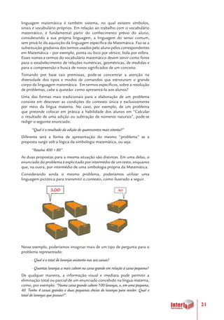 21
linguagem matemática é também sistema, no qual existem símbolos,
sinais e vocabulário próprios. Em relação ao trabalho com o vocabulário
matemático, é fundamental partir do conhecimento prévio do aluno,
considerando a sua própria linguagem, a linguagem do senso comum,
sem privá-lo da aquisição da linguagem específica da Matemática. Faz-se a
substituição gradativa dos termos usados pelo aluno pelos correspondentes
em Matemática – por exemplo, ponta ou bico por vértice; bola por esfera.
Esses nomes e termos do vocabulário matemático devem servir como fonte
para o estabelecimento de relações numéricas, geométricas, de medidas e
para a compreensão e busca de novos significados de um conceito.
Tomando por base tais premissas, pode-se concentrar a atenção na
diversidade dos tipos e modos de comandos que estruturam o grande
corpo da linguagem matemática. Em termos específicos, sobre a resolução
de problemas, cabe a questão: como apresentá-la aos alunos?
Uma das formas mais tradicionais para a elaboração de um problema
consiste em descrever as condições do contexto única e exclusivamente
por meio da língua materna. No caso, por exemplo, de um problema
que pretende colocar em prática a habilidade dos alunos em “Calcular
o resultado de uma adição ou subtração de números naturais”, pode-se
redigir o seguinte enunciado:
“Qual é o resultado da adição de quatrocentos mais oitenta?”
Diferente será a forma de apresentação do mesmo “problema” se a
proposta surgir sob a lógica da simbologia matemática, ou seja:
“Resolva 400 + 80”.
As duas propostas para a mesma situação são distintas. Em uma delas, o
enunciado do problema é explicitado por intermédio de um texto, enquanto
que, na outra, por intermédio de uma simbologia própria da Matemática.
Considerando ainda o mesmo problema, poderíamos utilizar uma
linguagem pictórica para transmitir o contexto, como ilustrado a seguir.
Nesse exemplo, poderíamos imaginar mais de um tipo de pergunta para o
problema representado:
- Qual é o total de laranjas existente nas seis caixas?
- Quantas laranjas a mais cabem na caixa grande em relação à caixa pequena?
De qualquer maneira, a informação visual e imediata pode permitir a
eliminação total ou parcial de um enunciado concebido na língua materna,
como, por exemplo: “Numa caixa grande cabem 100 laranjas, e, em uma pequena,
40. Tenho 4 caixas grandes e duas pequenas cheias de laranjas para vender. Qual o
total de laranjas que possuo?”.
100 40
 