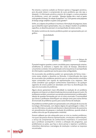 22
No entanto, é preciso cuidado ao fornecer apenas a linguagem pictórica,
pois ela pode induzir à compreensão de outro problema que não seja o
desejado. A informação pictórica anterior dá margem a outras propostas
de problemas, como, por exemplo: “Quantas laranjas têm a mais as quatro
caixas grandes de laranja, em relação às pequenas?” ou “Com quantas caixas pequenas
de laranja consigo completar as quatro caixas grandes?”.
Enfim, se o objetivo do professor é incentivar a formulação de perguntas, basta
que os desenhos sejam apresentados, mas, se o desejo é resolver um problema
específico, os desenhos precisam vir acompanhados de textos escritos.
Os dados numéricos do mesmo problema podem ser apresentados por um
gráfico:
É possível imaginar questões a serem concebidas para a representação anterior,
semelhantes às anteriores a respeito das caixas de laranjas, alterando-se
unicamenteocontexto.Umaapresentaçãocomoessaprecisaviracompanhada
de informações e questões por escrito para evitar ambiguidades.
Os enunciados dos problemas podem ser apresentados de forma mista –
como textos aliados a desenhos ou fórmulas. A diversificação dos tipos
de enunciados dos problemas permitirá que os conhecimentos envolvidos
sejam construídos com riqueza de representações e/ou respostas. Vale
ainda considerar que qualquer conhecimento matemático e de qualquer
segmento de ensino poderá ser abordado com foco na diversificação dos
tipos de enunciados de problemas.
Alguns alunos apresentam maior dificuldade na resolução de um problema
propostocombaseemumdeterminadotipodeenunciadodoqueemoutro.Os
professores também concentram sua atenção prioritariamente na elaboração/
seleção de questões formatadas por um ou outro enunciado. É recomendável
que alunos e professores diversifiquem sua atenção tanto para outras formas
de enunciado de problemas quanto para outras formas de resolução.
Osproblemastambémpodemserapresentadoscomutilizaçãoderecursosda
tecnologia informatizada, com objetos digitais de aprendizagem e vídeos. O
uso da informática na sala de aula favorece o desenvolvimento da autonomia
em procedimentos de pesquisa e resolução de problemas, quando aliada à
análise crítica do que foi pesquisado e resolvido.
Existem softwares que são adequados para se criar ou resolver problemas,
nos quais são postas diversas representações, simulações e reformulações,
a serviço da compreensão do conhecimento matemático. É conveniente
que o professor acompanhe e oriente a utilização dos programas, que
problematize as ações, que faça o aluno pensar e repensar o problema,
vislumbrar alternativas e estratégias de resolução e analisar as respostas
encontradas.
grandes pequenas
Quantidade
400
80
Caixas de
Laranjas
 