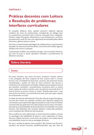 23
CAPÍTULO 3
Práticas docentes com Leitura
e Resolução de problemas:
interfaces curriculares
As situações didáticas deste capítulo procuram explicitar algumas
interfaces das áreas do conhecimento, considerando um diálogo entre
os componentes curriculares (Arte, Ciências, Educação Física, Geografia,
História, Língua Portuguesa, Matemática) e seus fundamentos, conceitos,
procedimentos, tendo em vista uma organização de atividades pelas esferas
discursivas, gêneros textuais e temas.
Há ainda, em determinadas abordagens de análises textuais, apontamentos
baseados nos descritores da Prova Brasil, como forma de sinalizar algumas
relações entre ensino e avaliação.
É apresentada também uma proposta de jogo, como princípio educativo,
por meio do qual os alunos aprendem conteúdos e procedimentos de
diferentes naturezas.
Esfera literária
Conto
Os textos literários, por serem ficcionais, produzem emoção estética
e são carregados do olhar subjetivo de seus autores sobre o mundo.
Escritos com a finalidade de emocionar, encantar, eles permitem muitas
interpretações e podem ser lidos de várias maneiras. Daí decorre a
importância de se planejarem atividades voltadas para esse gênero textual
que abordem conteúdos e procedimentos necessários para os alunos
serem capazes de atribuir sentidos a ele e de valorizar esse modo de ler. É
preciso ensinar os alunos a lerem as “pistas” deixadas pelo autor, o que
está escrito nas linhas e nas entrelinhas do texto, para que sejam capazes
de compreender um texto.
A análise de textos da esfera literária é foco das aulas de Língua Portuguesa,
mas eles são e devem ser utilizados, também, para relacionar aspectos de
uma temática, para aprofundar alguma questão ou ainda iniciar ou finalizar
uma discussão que pode estar mais relacionada às outras áreas curriculares.
São diversas as possibilidades de desenvolvimento de atividades com textos
literários. Elas dependem das situações didáticas criadas pelo professor,
como ampliação das referências dos estudantes.
Para a análise do conto selecionado, o encaminhamento didático consiste
na abordagem das habilidades de leitura a serem exploradas no Antes,
Durante e Depois da leitura, como forma de conduzir uma análise textual
mais detalhada, tendo em vista as estratégias de leitura.
Por que a escolha do gênero conto popular? São histórias que fascinam,
acessíveis aos leitores iniciantes, possibilitando-lhes, que, por meio de
 