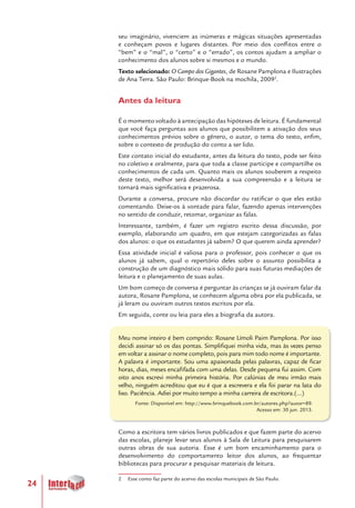 24
seu imaginário, vivenciem as inúmeras e mágicas situações apresentadas
e conheçam povos e lugares distantes. Por meio dos conflitos entre o
“bem” e o “mal”, o “certo” e o “errado”, os contos ajudam a ampliar o
conhecimento dos alunos sobre si mesmos e o mundo.
Texto selecionado: O Campo dos Gigantes, de Rosane Pamplona e Ilustrações
de Ana Terra. São Paulo: Brinque-Book na mochila, 20092
.
Antes da leitura
É o momento voltado à antecipação das hipóteses de leitura. É fundamental
que você faça perguntas aos alunos que possibilitem a ativação dos seus
conhecimentos prévios sobre o gênero, o autor, o tema do texto, enfim,
sobre o contexto de produção do conto a ser lido.
Este contato inicial do estudante, antes da leitura do texto, pode ser feito
no coletivo e oralmente, para que toda a classe participe e compartilhe os
conhecimentos de cada um. Quanto mais os alunos souberem a respeito
deste texto, melhor será desenvolvida a sua compreensão e a leitura se
tornará mais significativa e prazerosa.
Durante a conversa, procure não discordar ou ratificar o que eles estão
comentando. Deixe-os à vontade para falar, fazendo apenas intervenções
no sentido de conduzir, retomar, organizar as falas.
Interessante, também, é fazer um registro escrito dessa discussão, por
exemplo, elaborando um quadro, em que estejam categorizadas as falas
dos alunos: o que os estudantes já sabem? O que querem ainda aprender?
Essa atividade inicial é valiosa para o professor, pois conhecer o que os
alunos já sabem, qual o repertório deles sobre o assunto possibilita a
construção de um diagnóstico mais sólido para suas futuras mediações de
leitura e o planejamento de suas aulas.
Um bom começo de conversa é perguntar às crianças se já ouviram falar da
autora, Rosane Pamplona, se conhecem alguma obra por ela publicada, se
já leram ou ouviram outros textos escritos por ela.
Em seguida, conte ou leia para eles a biografia da autora.
Meu nome inteiro é bem comprido: Rosane Límoli Paim Pamplona. Por isso
decidi assinar só os das pontas. Simplifiquei minha vida, mas às vezes penso
em voltar a assinar o nome completo, pois para mim todo nome é importante.
A palavra é importante. Sou uma apaixonada pelas palavras, capaz de ficar
horas, dias, meses encafifada com uma delas. Desde pequena fui assim. Com
oito anos escrevi minha primeira história. Por calúnias de meu irmão mais
velho, ninguém acreditou que eu é que a escrevera e ela foi parar na lata do
lixo. Paciência. Adiei por muito tempo a minha carreira de escritora.(...)
Fonte: Disponível em: http://www.brinquebook.com.br/autores.php?autor=89.
Acesso em: 30 jun. 2013.
Como a escritora tem vários livros publicados e que fazem parte do acervo
das escolas, planeje levar seus alunos à Sala de Leitura para pesquisarem
outras obras de sua autoria. Esse é um bom encaminhamento para o
desenvolvimento do comportamento leitor dos alunos, ao frequentar
bibliotecas para procurar e pesquisar materiais de leitura.
2 Esse conto faz parte do acervo das escolas municipais de São Paulo.
 