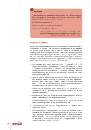 26
Avaliação
É recomendável que se estabeleçam alguns critérios que permitam avaliar o
alcance do trabalho de aproximação entre o leitor e o texto. Após o trabalho
realizado, antes da leitura, é necessário observar:
Que atitudes o leitor apresenta?
Mostra ter ativado seus conhecimentos prévios?
Revela ter clareza do objetivo de leitura?
São Paulo (Cidade). Secretaria Municipal de Educação. Referencial de
expectativas para o desenvolvimento da competência leitora e escritora no Ciclo II
do Ensino Fundamental. São Paulo: SME/ DOT, 2006.
Durante a leitura
Inicie a atividade escrevendo o título do livro na lousa, o nome da autora, da
ilustradora e da editora. Com o título você poderá fazer um levantamento
do que os alunos supõem sobre o tema do conto. É importante que
esclareça o desenvolvimento da atividade: a leitura será feita pelo professor,
com interrupções sugeridas pela divisão do texto, a seguir explicitada, e,
em cada uma delas, os alunos deverão se colocar no lugar do narrador e
imaginar como a história continuará, registrando sua hipótese no caderno.
Nesse momento, os alunos não terão o texto em mãos.
1.	 A primeira parte da leitura poderá ser até o 13º parágrafo (p.11) – “Os
gigantes se entreolharam e apenas disseram:”. Em seguida, incentive os alunos
a pensarem na continuidade da história e, mais precisamente, por quais
razões um lago seria chamado de “Campo dos Gigantes”. Solicite o
registro escrito do que pensaram. Isso estimulará a curiosidade para a
continuidade da leitura.
2.	 Antes de reiniciar a leitura da segunda parte, faça a socialização do que
eles pensaram sobre a continuação da história. Isso feito, você poderá
retomar a leitura até a frase – “N-nada... n-nada. Eu só estava arrancando os
tocos...” (p.13). Os procedimentos finais dessa etapa são os mesmos da
anterior e deverão ser mantidos para as demais.
3.	 Para o terceiro momento, faça a leitura até o 26º parágrafo (p.15),
parando no trecho “Mas nem bem ele arrancou a primeira raiz do chão,
apareceram diante dele...”.
4.	 O próximo será até o 39º parágrafo (p.18), interrompendo a leitura no
trecho “Nem bem ele fez isso, apareceram diante dele...”.
5.	 Para a quinta parte, leia até o 48º parágrafo (p.20), no trecho “Mas nem
bem ele arrancou o grãozinho de trigo, apareceram diante dele...”.
6.	 A penúltima parte será até o 57º parágrafo (p.23) “ – Chorando, oras! –
responderam os dois”.
7.	 Finalize a leitura do conto propondo aos alunos que discutam sobre as
hipóteses que levantaram. Estimule a participação de todos os alunos
nessa discussão, pois elaborar hipóteses sobre o desenvolvimento do
enredo do conto é condição para que, durante a leitura, sejam capazes
de relacionar as pistas sugeridas pelo autor, ao longo do texto, para uma
melhor apreensão das ideias principais.
 