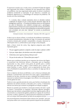 27
É importante ressaltar que o modo como a atividade O Campo dos Gigantes
está organizada não envolve a utilização de uma operação para resolver
um problema, mas essa organização pode ajudar os alunos a resolverem
problemas envolvendo as operações. O que relaciona a atividade aos
problemas algorítmicos é a metodologia da resolução de problemas. De
acordo com essa metodologia,
“(...) conceitos, ideias e métodos matemáticos devem ser abordados mediante
a exploração de situações em que os alunos precisam desenvolver algum tipo de
estratégia para resolvê-las(...) A resolução de problemas deveria ser mais frequente
nas aulas de Matemática, uma verdadeira orientação para a aprendizagem,
proporcionando os contextos com os quais se pode aprender conceitos, procedimentos
e atitudes matemáticas. Ela não é uma atividade para ser desenvolvida em paralelo,
como curiosidade, nem como mera “aplicação” de conceitos ou procedimentos
matemáticos.”
Orientações Curriculares - Ensino Fundamental II - Matemática. SME: 2007, página 65.
A ideia é que os alunos utilizem, na resolução de problemas matemáticos,
os mesmos procedimentos colocados em jogo, na tentativa de antecipar
a história contada pelo narrador: compreender a situação, relacionar as
informações entre si, combinando-as para atingir a meta desejada.
Após a leitura inicial do conto, faça algumas perguntas para colher
impressões gerais:
yy Por que os gigantes ajudavam o camponês a cuidar do campo e a plantar o milho?
yy E por que, tempos depois, eles decidiram comer toda a plantação?
yy O final desse conto é igual aos demais já lidos por vocês?
yy Por que ele não acabou com “E foram felizes para sempre”?
Mesmo que o professor perceba que as respostas dos alunos são frágeis,
é conveniente não direcionar demais a discussão, pois as hipóteses,
equivocadas ou não, servem como ponto de partida para a análise
minuciosa que será feita a seguir. É bom lembrar que é comum, em
textos literários, o autor “brincar” com as expectativas do leitor, pois,
com a finalidade de surpreendê-lo, leva-o a acreditar em algo que não se
confirma.
Com os objetivos de leitura já definidos e com a leitura já realizada pelo
professor, é possível fazer outra leitura do conto, agora, compartilhada e
também em voz alta, momento em que a mediação do professor torna-se
essencial no esclarecimento de passagens mais difíceis e na construção do
sentido global do texto.
Tendo em vista a grande extensão do conto, para facilitar a localização dos
elementos da narrativa durante a discussão com a turma, é interessante
solicitar aos alunos que numerem os parágrafos em relação às páginas.
Retome as questões que envolvem a construção temática do texto e ajude
os alunos a encontrarem as respostas, discutindo algumas passagens.
Mesmo que não tenham compreendido muito bem algumas partes, eles se
concentrarão na compreensão global, podendo ser capazes de reconhecer
seu tema: a cobiça, a ganância, o oportunismo do camponês ao se deparar
com um campo maior para plantar ao lado do seu pequeno terreno.
Um encaminhamento interessante é fazer a leitura com “paradas”, para que
você possa refletir com os alunos sobre possíveis sequências dos episódios.
D6 - Identificar o
tema de um texto
D19 e D20 – Resolver
problemas com
números naturais,
envolvendo diferentes
significados das
operações
 