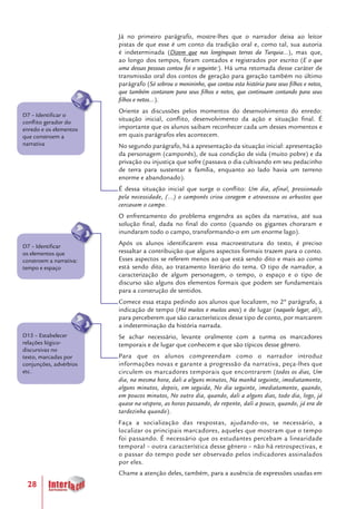 28
Já no primeiro parágrafo, mostre-lhes que o narrador deixa ao leitor
pistas de que esse é um conto da tradição oral e, como tal, sua autoria
é indeterminada (Dizem que nas longínquas terras da Turquia...), mas que,
ao longo dos tempos, foram contados e registrados por escrito (E o que
uma dessas pessoas contou foi o seguinte:). Há uma retomada desse caráter de
transmissão oral dos contos de geração para geração também no último
parágrafo (Só sobrou o menininho, que contou esta história para seus filhos e netos,
que também contaram para seus filhos e netos, que continuam contando para seus
filhos e netos...).
Oriente as discussões pelos momentos do desenvolvimento do enredo:
situação inicial, conflito, desenvolvimento da ação e situação final. É
importante que os alunos saibam reconhecer cada um desses momentos e
em quais parágrafos eles acontecem.
No segundo parágrafo, há a apresentação da situação inicial: apresentação
da personagem (camponês), de sua condição de vida (muito pobre) e da
privação ou injustiça que sofre (passava o dia cultivando em seu pedacinho
de terra para sustentar a família, enquanto ao lado havia um terreno
enorme e abandonado).
É dessa situação inicial que surge o conflito: Um dia, afinal, pressionado
pela necessidade, (...) o camponês criou coragem e atravessou os arbustos que
cercavam o campo.
O enfrentamento do problema engendra as ações da narrativa, até sua
solução final, dada no final do conto (quando os gigantes choraram e
inundaram todo o campo, transformando-o em um enorme lago).
Após os alunos identificarem essa macroestrutura do texto, é preciso
ressaltar a contribuição que alguns aspectos formais trazem para o conto.
Esses aspectos se referem menos ao que está sendo dito e mais ao como
está sendo dito, ao tratamento literário do tema. O tipo de narrador, a
caracterização de algum personagem, o tempo, o espaço e o tipo de
discurso são alguns dos elementos formais que podem ser fundamentais
para a construção de sentidos.
Comece essa etapa pedindo aos alunos que localizem, no 2º parágrafo, a
indicação de tempo (Há muitos e muitos anos) e de lugar (naquele lugar, ali),
para perceberem que são característicos desse tipo de conto, por marcarem
a indeterminação da história narrada.
Se achar necessário, levante oralmente com a turma os marcadores
temporais e de lugar que conhecem e que são típicos desse gênero.
Para que os alunos compreendam como o narrador introduz
informações novas e garante a progressão da narrativa, peça-lhes que
circulem os marcadores temporais que encontrarem (todos os dias, Um
dia, na mesma hora, dali a alguns minutos, Na manhã seguinte, imediatamente,
alguns minutos, depois, em seguida, No dia seguinte, imediatamente, quando,
em poucos minutos, No outro dia, quando, dali a alguns dias, todo dia, logo, já
quase na véspera, as horas passando, de repente, dali a pouco, quando, já era de
tardezinha quando).
Faça a socialização das respostas, ajudando-os, se necessário, a
localizar os principais marcadores, aqueles que mostram que o tempo
foi passando. É necessário que os estudantes percebam a linearidade
temporal – outra característica desse gênero – não há retrospectivas, e
o passar do tempo pode ser observado pelos indicadores assinalados
por eles.
Chame a atenção deles, também, para a ausência de expressões usadas em
D15 – Estabelecer
relações lógico-
discursivas no
texto, marcadas por
conjunções, advérbios
etc.
D7 – Identificar
os elementos que
constroem a narrativa:
tempo e espaço
D7 – Identificar o
conflito gerador do
enredo e os elementos
que constroem a
narrativa
 