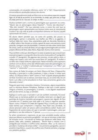 29
conversações, em situações informais, como “aí” e “daí”, frequentemente
encontradas em produções textuais dos alunos.
O mesmo procedimento pode ser feito com os marcadores espaciais (naquele
lugar, ali, ao lado de seu terreno, ao seu terreninho, no campo, aqui, para casa, ao longo
do campo, para lá, lá, a sua casa, ao campo, no chão).
Analise também com a turma os personagens que aparecem no conto:
“Quem são os personagens dessa história?”, “Como são descritos?”,
“Eles têm nomes?”. Por sua extensão curta, o conto faz com que os
personagens sejam apresentados aos leitores como seres já inteiramente
criados e de cuja vida se pode acompanhar somente um recorte (aquele
apresentado no conto).
Os alunos devem perceber que, no conto em questão, são poucos os
personagens, apenas o camponês, sua mulher, seu filho e os gigantes, e
nenhum deles tem nome. Essa característica pode ser discutida, levando-os
a refletir sobre o fato de que os contos, apesar de terem uma estrutura muito
parecida, carregam suas peculiaridades. Comente com eles sobre outros tipos
de contos, como os contos de fadas, em que alguns personagens têm um nome
próprio (Branca de Neve, João, Maria, Rapunzel, Aurora, entre outros).
Peça também a eles que identifiquem no texto as palavras que caracterizam
essespersonagens:ocamponêsédescritocomomuitopobre(2ºparágrafo),
coitado (3º parágrafo). Os gigantes são enormes, os pés sobre a terra, a
cabeça nas nuvens, com uma voz muito forte (8º parágrafo). À mulher e
ao filho não é dada nenhuma adjetivação. Nesse momento, seria oportuno
verificar com os alunos como são referenciados esses dois personagens, no
final do conto: a “mulher” é substituída por “camponesa”, e o “filho”, por
“menino” e “menininho”.
Nos contos de fadas há sempre um herói (Branca de Neve, Chapeuzinho
Vermelho, o príncipe) e o vilão (madrasta, o lobo, a bruxa, o irmão mais
velho). É a disputa entre o “bem” contra o “mal” e aquele sempre prevalece
no final. Converse com os alunos, com base nisso, se, no conto lido, há um
herói e um vilão e se há vencedores no final. Isso, certamente, gerará uma
discussão e tanto!
Pergunte quem está contando a história. Certamente, alguns responderão
que é a escritora Rosane Pamplona. Explique a eles que o autor apenas
imagina a história, as personagens, o cenário... e cria alguém responsável
pelo ato de narrar, ou seja, o narrador.
Explique à turma que o narrador é um ser também inventado, ficcional.
Mostre que as narrativas podem ser contadas, tanto por um alguém que
participa da história (narrador personagem), quanto por alguém de fora
(narrador em 3ª pessoa) que tudo sabe e vê. Lance a seguinte questão:
Quem conta a história O Campo dos Gigantes? Peça à turma que retire do
texto trechos que comprovem a resposta. Para fazer essa atividade, os
alunos precisam saber um pouco sobre concordância verbal. Ilustre com
fragmentos de outros textos em que o narrador é personagem, para que
percebam o uso dos verbos na 1ª pessoa.
Se achar conveniente e oportuno, já que essa atividade envolve verbos,
peça que releiam os primeiros parágrafos – em que se encontra a descrição
da situação inicial – circulando os verbos que aparecem neles (havia, vivia,
passava, tinha, sabia, acontecia, conformava). Devem fazer o mesmo com o
parágrafo que introduz o conflito (criou, atravessou, olhou - p. 8). Leve-os a
perceber a mudança de tempo verbal – nos primeiros parágrafos, usa-se o
pretérito imperfeito e, a partir do conflito até o final da narrativa, emprega-
se o pretérito perfeito.
D12 – Estabelecer
relações lógico-
discursivas presentes
no texto, marcadas
por conjunção,
advérbios etc.
D2 - Estabelecer
relações entre partes
do texto, identificando
substituições que
contribuem para a
continuidade do texto
D7 – Identificar
elementos que
constroem a
narrativa: narrador -
personagens
D7 – Identificar
elementos que
constroem a narrativa:
narrador
 