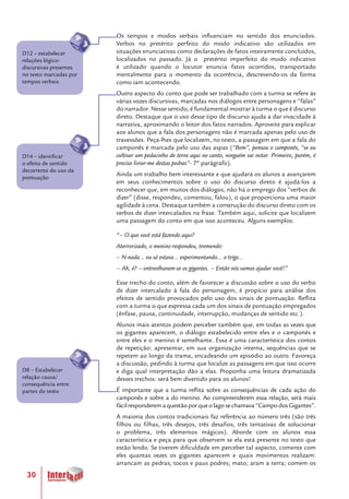 30
Os tempos e modos verbais influenciam no sentido dos enunciados.
Verbos no pretérito perfeito do modo indicativo são utilizados em
situações enunciativas como declarações de fatos inteiramente concluídos,
localizados no passado. Já o pretérito imperfeito do modo indicativo
é utilizado quando o locutor enuncia fatos ocorridos, transportado
mentalmente para o momento da ocorrência, descrevendo-os da forma
como iam acontecendo.
Outro aspecto do conto que pode ser trabalhado com a turma se refere às
várias vozes discursivas, marcadas nos diálogos entre personagens e “falas”
do narrador. Nesse sentido, é fundamental mostrar à turma o que é discurso
direto. Destaque que o uso desse tipo de discurso ajuda a dar vivacidade à
narrativa, aproximando o leitor dos fatos narrados. Aproveite para explicar
aos alunos que a fala dos personagens não é marcada apenas pelo uso de
travessões. Peça-lhes que localizem, no texto, a passagem em que a fala do
camponês é marcada pelo uso das aspas (“Bem”, pensou o camponês, “se eu
cultivar um pedacinho de terra aqui no canto, ninguém vai notar. Primeiro, porém, é
preciso livrar-me destas pedras”- 7º parágrafo).
Ainda um trabalho bem interessante e que ajudará os alunos a avançarem
em seus conhecimentos sobre o uso do discurso direto é ajudá-los a
reconhecer que, em muitos dos diálogos, não há o emprego dos “verbos de
dizer” (disse, respondeu, comentou, falou), o que proporciona uma maior
agilidade à cena. Destaque também a construção do discurso direto com os
verbos de dizer intercalados na frase. Também aqui, solicite que localizem
uma passagem do conto em que isso aconteceu. Alguns exemplos:
“– O que você está fazendo aqui?
Aterrorizado, o menino respondeu, tremendo:
– N-nada... eu só estava... experimentando... o trigo...
– Ah, é? – entreolharam-se os gigantes. – Então nós vamos ajudar você!”
Esse trecho do conto, além de favorecer a discussão sobre o uso do verbo
de dizer intercalado à fala do personagem, é propício para análise dos
efeitos de sentido provocados pelo uso dos sinais de pontuação. Reflita
com a turma o que expressa cada um dos sinais de pontuação empregados
(ênfase, pausa, continuidade, interrupção, mudanças de sentido etc.).
Alunos mais atentos podem perceber também que, em todas as vezes que
os gigantes aparecem, o diálogo estabelecido entre eles e o camponês e
entre eles e o menino é semelhante. Essa é uma característica dos contos
de repetição: apresentar, em sua organização interna, sequências que se
repetem ao longo da trama, encadeando um episódio ao outro. Favoreça
a discussão, pedindo à turma que localize as passagens em que isso ocorre
e diga qual interpretação dão a elas. Proponha uma leitura dramatizada
desses trechos: será bem divertido para os alunos!
É importante que a turma reflita sobre as consequências de cada ação do
camponês e sobre a do menino. Ao compreenderem essa relação, será mais
fácilresponderemaquestãoporqueolagosechamava“CampodosGigantes”.
A maioria dos contos tradicionais faz referência ao número três (são três
filhos ou filhas, três desejos, três desafios, três tentativas de solucionar
o problema, três elementos mágicos). Aborde com os alunos essa
característica e peça para que observem se ela está presente no texto que
estão lendo. Se tiverem dificuldade em perceber tal aspecto, comente com
eles quantas vezes os gigantes aparecem e quais movimentos realizam:
arrancam as pedras; tocos e paus podres; mato; aram a terra; comem os
D8 – Estabelecer
relação causa/
consequência entre
partes do texto
D12 – estabelecer
relações lógico-
discursivas presentes
no texto marcadas por
tempos verbais
D14 – identificar
o efeito de sentido
decorrente do uso da
pontuação
 