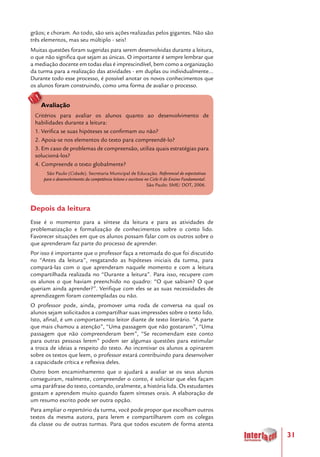 31
grãos; e choram. Ao todo, são seis ações realizadas pelos gigantes. Não são
três elementos, mas seu múltiplo - seis!
Muitas questões foram sugeridas para serem desenvolvidas durante a leitura,
o que não significa que sejam as únicas. O importante é sempre lembrar que
a mediação docente em todas elas é imprescindível, bem como a organização
da turma para a realização das atividades - em duplas ou individualmente...
Durante todo esse processo, é possível anotar os novos conhecimentos que
os alunos foram construindo, como uma forma de avaliar o processo.
Avaliação
Critérios para avaliar os alunos quanto ao desenvolvimento de
habilidades durante a leitura:
1. Verifica se suas hipóteses se confirmam ou não?
2. Apoia-se nos elementos do texto para compreendê-lo?
3. Em caso de problemas de compreensão, utiliza quais estratégias para
solucioná-los?
4. Compreende o texto globalmente?
São Paulo (Cidade). Secretaria Municipal de Educação. Referencial de expectativas
para o desenvolvimento da competência leitora e escritora no Ciclo II do Ensino Fundamental.
São Paulo: SME/ DOT, 2006.
Depois da leitura
Esse é o momento para a síntese da leitura e para as atividades de
problematização e formalização de conhecimentos sobre o conto lido.
Favorecer situações em que os alunos possam falar com os outros sobre o
que aprenderam faz parte do processo de aprender.
Por isso é importante que o professor faça a retomada do que foi discutido
no “Antes da leitura”, resgatando as hipóteses iniciais da turma, para
compará-las com o que aprenderam naquele momento e com a leitura
compartilhada realizada no “Durante a leitura”. Para isso, recupere com
os alunos o que haviam preenchido no quadro: “O que sabiam? O que
queriam ainda aprender?”. Verifique com eles se as suas necessidades de
aprendizagem foram contempladas ou não.
O professor pode, ainda, promover uma roda de conversa na qual os
alunos sejam solicitados a compartilhar suas impressões sobre o texto lido.
Isto, afinal, é um comportamento leitor diante de texto literário. “A parte
que mais chamou a atenção”, “Uma passagem que não gostaram”, “Uma
passagem que não compreenderam bem”, “Se recomendam este conto
para outras pessoas lerem” podem ser algumas questões para estimular
a troca de ideias a respeito do texto. Ao incentivar os alunos a opinarem
sobre os textos que leem, o professor estará contribuindo para desenvolver
a capacidade crítica e reflexiva deles.
Outro bom encaminhamento que o ajudará a avaliar se os seus alunos
conseguiram, realmente, compreender o conto, é solicitar que eles façam
uma paráfrase do texto, contando, oralmente, a história lida. Os estudantes
gostam e aprendem muito quando fazem sínteses orais. A elaboração de
um resumo escrito pode ser outra opção.
Para ampliar o repertório da turma, você pode propor que escolham outros
textos da mesma autora, para lerem e compartilharem com os colegas
da classe ou de outras turmas. Para que todos escutem de forma atenta
 