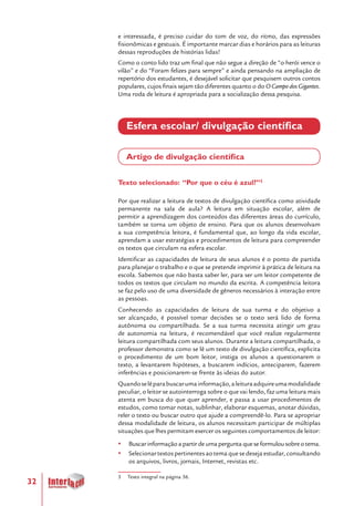 32
e interessada, é preciso cuidar do tom de voz, do ritmo, das expressões
fisionômicas e gestuais. É importante marcar dias e horários para as leituras
dessas reproduções de histórias lidas!
Como o conto lido traz um final que não segue a direção de “o herói vence o
vilão” e do “Foram felizes para sempre” e ainda pensando na ampliação de
repertório dos estudantes, é desejável solicitar que pesquisem outros contos
populares, cujos finais sejam tão diferentes quanto o do O Campo dos Gigantes.
Uma roda de leitura é apropriada para a socialização dessa pesquisa.
Esfera escolar/ divulgação científica
Artigo de divulgação científica
Texto selecionado: “Por que o céu é azul?”3
Por que realizar a leitura de textos de divulgação científica como atividade
permanente na sala de aula? A leitura em situação escolar, além de
permitir a aprendizagem dos conteúdos das diferentes áreas do currículo,
também se torna um objeto de ensino. Para que os alunos desenvolvam
a sua competência leitora, é fundamental que, ao longo da vida escolar,
aprendam a usar estratégias e procedimentos de leitura para compreender
os textos que circulam na esfera escolar.
Identificar as capacidades de leitura de seus alunos é o ponto de partida
para planejar o trabalho e o que se pretende imprimir à prática de leitura na
escola. Sabemos que não basta saber ler, para ser um leitor competente de
todos os textos que circulam no mundo da escrita. A competência leitora
se faz pelo uso de uma diversidade de gêneros necessários à interação entre
as pessoas.
Conhecendo as capacidades de leitura de sua turma e do objetivo a
ser alcançado, é possível tomar decisões se o texto será lido de forma
autônoma ou compartilhada. Se a sua turma necessita atingir um grau
de autonomia na leitura, é recomendável que você realize regularmente
leitura compartilhada com seus alunos. Durante a leitura compartilhada, o
professor demonstra como se lê um texto de divulgação científica, explicita
o procedimento de um bom leitor, instiga os alunos a questionarem o
texto, a levantarem hipóteses, a buscarem indícios, anteciparem, fazerem
inferências e posicionarem-se frente às ideias do autor.
Quandoselêparabuscarumainformação,aleituraadquireumamodalidade
peculiar, o leitor se autointerroga sobre o que vai lendo, faz uma leitura mais
atenta em busca do que quer aprender, e passa a usar procedimentos de
estudos, como tomar notas, sublinhar, elaborar esquemas, anotar dúvidas,
reler o texto ou buscar outro que ajude a compreendê-lo. Para se apropriar
dessa modalidade de leitura, os alunos necessitam participar de múltiplas
situações que lhes permitam exercer os seguintes comportamentos de leitor:
yy Buscarinformaçãoapartirdeumaperguntaqueseformulousobreotema.
yy Selecionartextospertinentesaotemaquesedesejaestudar,consultando
os arquivos, livros, jornais, Internet, revistas etc.
3 Texto integral na página 36.
 