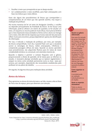 33
yy Escolher o texto que corresponde ao que se deseja estudar.
yy Ler cuidadosamente o texto escolhido, para fazer antecipações com
base nos índices que o texto oferece.
Esses são alguns dos procedimentos de leitura que correspondem a
comportamentos de um leitor que não aprende sozinho, mas requer a
mediação do professor.
Há muitas maneiras de ler um texto de divulgação científica, a escolha
vai depender principalmente da finalidade da leitura. Se for buscar uma
informação, pode-se oferecer um roteiro de questões; se for estudar um
texto, um esquema ou resumo pode ser muito eficaz; mas é preciso lembrar
que o mais importante nessa atividade é a forma como o aluno vai interagir
com o texto, indo além de dar respostas que muitas vezes ele não precisaria
refletir muito para encontrar, porque dependeriam apenas da identificação
da informação.
Por isso, é indicada a mediação do professor, por meio, por exemplo,
da leitura compartilhada. Com ela, é possível fazer com que o estudante
acione as estratégias de leitura, realize antecipações, inferências e
compreenda passagens difíceis do texto. Quando os alunos aprendem
esses procedimentos, vão adquirindo fluência para ler textos de maior
complexidade temática ou conceitual, com extensões maiores etc.
Quando o objetivo é permitir o contato frequente com o gênero,
proporcionando o direito de aprender, de ler textos para se informar ou
estudar, é necessário planejar atividades que se repitam regularmente e
estejam na rotina como atividade permanente (uma ou duas vezes por
semana, por exemplo), dependendo das necessidades estabelecidas pelo
professor em seu plano de trabalho.
Em seguida, há algumas dicas para realização dessa atividade.
Antes da leitura
Para aproximar os alunos do tema do texto a ser lido, mostre a eles as fotos
da Terra vista do espaço, para que observem com atenção.
NASA / GSFC / NOAA / USGS
Fonte: Disponível em: http://commons.wikimedia.org/wiki/File:Nasa_blue_marble.jpg
e http://commons.wikimedia.org/wiki/File:Earth_Eastern_Hemisphere.jpg.
Acesso em: 28 jun. 2013.
Quanto ao gênero
selecionado:
Esse texto foi retirado
da revista Ciência hoje
das Crianças, ano 18,
número 158, junho de
2005, da seção “Por
que...”, que veicula
dúvidas surgidas
no cotidiano das
pessoas em forma
de perguntas. Para
explicá-las, o texto
apresenta conceitos
relacionados às
ciências, por meio
de uma linguagem
acessível ao público
infantil.
Como organizar os
alunos?
A atividade pode
ser realizada
individualmente ou
em duplas.
Quais os materiais
necessários?
Todos os alunos
devem ter o texto em
mãos.
 
