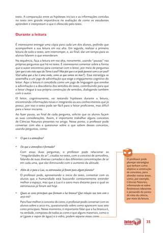 35
texto. A comparação entre as hipóteses iniciais e as informações contidas
no texto tem grande importância na avaliação de como os estudantes
aprendem e interpretam o que é oferecido pelo texto.
Durante a leitura
É interessante entregar uma cópia para cada um dos alunos, pedindo que
acompanhem a sua leitura em voz alta. Em seguida, realizar a primeira
leitura de todo o texto, sem interromper, e, ao final, dar um tempo para os
alunos falarem o que entenderam.
Na sequência, faça a leitura em voz alta, novamente, usando “pausas” nas
próprias perguntas que há no texto. É interessante comentar sobre a forma
que o autor encontrou para conversar com o leitor, por meio de perguntas
(por que o céu visto aqui da Terra é azul? Mas por que o ar pode parecer com a cor azul?
Você sabia que a luz é uma onda, como as que vemos no mar?). Essa estratégia se
assemelha a um jogo de adivinhação que exige o engajamento cognitivo do
leitor. Aqui a leitura é concebida como um jogo de linguagem que envolve
a adivinhação e a descoberta dos sentidos do texto, contribuindo para que
o leitor chegue à sua própria construção de sentidos, dialogando também
com o autor.
O leitor, cognitivamente, vai testando hipóteses durante a leitura,
encontrando informações novas e integrando-as aos conhecimentos que já
possui, por isso o texto pode ser fácil para o leitor proficiente, mas difícil
para o leitor iniciante.
Ao fazer pausa, ao final de cada pergunta, solicite que os alunos façam
as suas considerações. Assim, é importante trabalhar alguns conceitos
de Ciências Naturais presentes no artigo. Nesse ponto, o professor pode
conversar com eles e questionar sobre o que sabem desses conceitos,
usando perguntas, como:
yy O que é a atmosfera?
yy Do que a atmosfera é formada?
Com essas duas perguntas, o professor pode relacionar as
“irregularidades do ar”, citadas no texto, com o conceito de atmosfera,
falando de suas diversas camadas e das diferentes concentrações de ar
em cada uma, que vão diminuindo com o aumento da altitude.
yy Além de ir para a Lua, os astronautas já foram para algum planeta?
O professor pode, aproveitando o início do texto, comentar com os
alunos que a humanidade está buscando constantemente entender
melhor o espaço, mas que a Lua é o astro mais distante para o qual os
astronautas já foram até hoje.
yy Quais as cores principais que formam a luz branca? Que relação isso tem com o
arco-íris?
Para fixar melhor o conceito de cores, o professor pode conversar com os
alunos sobre o arco-íris, questionando sobre como aparecem suas sete
cores principais. Nesse momento, é importante falar que a luz branca é,
na verdade, composta de todas as cores e que alguns materiais, como o
ar (gases e vapor de água) e o vidro, podem separar essas cores.
O professor pode
planejar estratégias
que tenham como
objetivo a construção
de conceitos, para
abordar outras áreas,
como, por exemplo,
Ciências Naturais,
informando-se sobre
fenômenos relevantes
e pensando do ponto
de vista da ciência,
por meio da leitura.
 