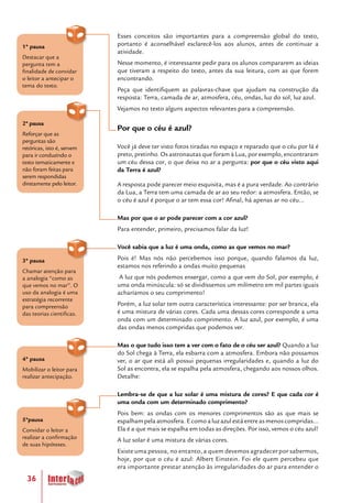36
Esses conceitos são importantes para a compreensão global do texto,
portanto é aconselhável esclarecê-los aos alunos, antes de continuar a
atividade.
Nesse momento, é interessante pedir para os alunos compararem as ideias
que tiveram a respeito do texto, antes da sua leitura, com as que forem
encontrando.
Peça que identifiquem as palavras-chave que ajudam na construção da
resposta: Terra, camada de ar, atmosfera, céu, ondas, luz do sol, luz azul.
Vejamos no texto alguns aspectos relevantes para a compreensão.
Por que o céu é azul?
Você já deve ter visto fotos tiradas no espaço e reparado que o céu por lá é
preto, pretinho. Os astronautas que foram à Lua, por exemplo, encontraram
um céu dessa cor, o que deixa no ar a pergunta: por que o céu visto aqui
da Terra é azul?
A resposta pode parecer meio esquisita, mas é a pura verdade. Ao contrário
da Lua, a Terra tem uma camada de ar ao seu redor: a atmosfera. Então, se
o céu é azul é porque o ar tem essa cor! Afinal, há apenas ar no céu...
Mas por que o ar pode parecer com a cor azul?
Para entender, primeiro, precisamos falar da luz!
Você sabia que a luz é uma onda, como as que vemos no mar?
Pois é! Mas nós não percebemos isso porque, quando falamos da luz,
estamos nos referindo a ondas muito pequenas
A luz que nós podemos enxergar, como a que vem do Sol, por exemplo, é
uma onda minúscula: só se dividíssemos um milímetro em mil partes iguais
acharíamos o seu comprimento!
Porém, a luz solar tem outra característica interessante: por ser branca, ela
é uma mistura de várias cores. Cada uma dessas cores corresponde a uma
onda com um determinado comprimento. A luz azul, por exemplo, é uma
das ondas menos compridas que podemos ver.
Mas o que tudo isso tem a ver com o fato de o céu ser azul? Quando a luz
do Sol chega à Terra, ela esbarra com a atmosfera. Embora não possamos
ver, o ar que está ali possui pequenas irregularidades e, quando a luz do
Sol as encontra, ela se espalha pela atmosfera, chegando aos nossos olhos.
Detalhe:
Lembra-se de que a luz solar é uma mistura de cores? E que cada cor é
uma onda com um determinado comprimento?
Pois bem: as ondas com os menores comprimentos são as que mais se
espalham pela atmosfera. E como a luz azul está entre as menos compridas...
Ela é a que mais se espalha em todas as direções. Por isso, vemos o céu azul!
A luz solar é uma mistura de várias cores.
Existe uma pessoa, no entanto, a quem devemos agradecer por sabermos,
hoje, por que o céu é azul: Albert Einstein. Foi ele quem percebeu que
era importante prestar atenção às irregularidades do ar para entender o
3ª pausa
Chamar atenção para
a analogia “como as
que vemos no mar”. O
uso da analogia é uma
estratégia recorrente
para compreensão
das teorias cientificas.
4ª pausa
Mobilizar o leitor para
realizar antecipação.
5ªpausa
Convidar o leitor a
realizar a confirmação
de suas hipóteses.
1ª pausa
Destacar que a
pergunta tem a
finalidade de convidar
o leitor a antecipar o
tema do texto.
2ª pausa
Reforçar que as
perguntas são
retóricas, isto é, servem
para ir conduzindo o
texto tematicamente e
não foram feitas para
serem respondidas
diretamente pelo leitor.
 