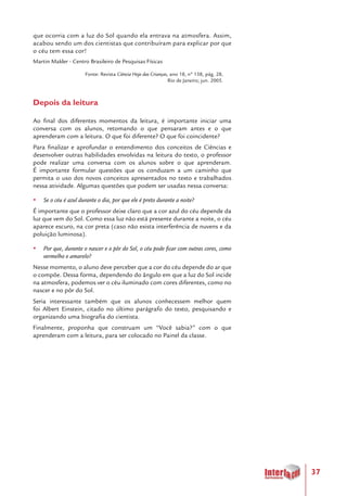 37
que ocorria com a luz do Sol quando ela entrava na atmosfera. Assim,
acabou sendo um dos cientistas que contribuíram para explicar por que
o céu tem essa cor!
Martin Makler - Centro Brasileiro de Pesquisas Físicas
Fonte: Revista Ciência Hoje das Crianças, ano 18, nº 158, pág. 28,
Rio de Janeiro; jun. 2005.
Depois da leitura
Ao final dos diferentes momentos da leitura, é importante iniciar uma
conversa com os alunos, retomando o que pensaram antes e o que
aprenderam com a leitura. O que foi diferente? O que foi coincidente?
Para finalizar e aprofundar o entendimento dos conceitos de Ciências e
desenvolver outras habilidades envolvidas na leitura do texto, o professor
pode realizar uma conversa com os alunos sobre o que aprenderam.
É importante formular questões que os conduzam a um caminho que
permita o uso dos novos conceitos apresentados no texto e trabalhados
nessa atividade. Algumas questões que podem ser usadas nessa conversa:
yy Se o céu é azul durante o dia, por que ele é preto durante a noite?
É importante que o professor deixe claro que a cor azul do céu depende da
luz que vem do Sol. Como essa luz não está presente durante a noite, o céu
aparece escuro, na cor preta (caso não exista interferência de nuvens e da
poluição luminosa).
yy Por que, durante o nascer e o pôr do Sol, o céu pode ficar com outras cores, como
vermelho e amarelo?
Nesse momento, o aluno deve perceber que a cor do céu depende do ar que
o compõe. Dessa forma, dependendo do ângulo em que a luz do Sol incide
na atmosfera, podemos ver o céu iluminado com cores diferentes, como no
nascer e no pôr do Sol.
Seria interessante também que os alunos conhecessem melhor quem
foi Albert Einstein, citado no último parágrafo do texto, pesquisando e
organizando uma biografia do cientista.
Finalmente, proponha que construam um “Você sabia?” com o que
aprenderam com a leitura, para ser colocado no Painel da classe.
 