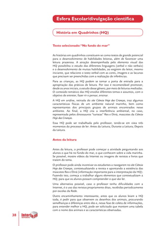 38
Esfera Escolar/divulgação científica
História em Quadrinhos (HQ)
Texto selecionado:“No fundo do mar”
As histórias em quadrinhos constituem-se como textos de grande potencial
para o desenvolvimento de habilidades leitoras, além de favorecer uma
leitura prazerosa. A atração desempenhada pelo elemento visual das
HQ possibilita o estudo das diferentes linguagens (verbal e não verbais)
e o desenvolvimento de muitas habilidades, ao exigirem do leitor, mesmo
iniciante, que relacione o texto verbal com as cores, imagens e as lacunas
que precisam ser preenchidas com a realização de inferências.
Para as crianças, as HQ podem se tornar a porta de entrada para a
apropriação das práticas de leitura. Por isso é recomendável promover,
desde os anos iniciais, o estudo desse gênero, por meio de leituras mediadas.
O conteúdo temático das HQ envolve diferentes temas e assuntos, com o
objetivo de entreter, fazer rir e pensar, ensinar.
A HQ em análise, retirada do site Ciência Hoje das Crianças, traz algumas
características físicas de um ambiente natural marinho, bem como
representantes dos principais grupos de animais encontrados nesse
ambiente. Ao final, a HQ cita a interferência ambiental, no caso,
representada pelos dinossauros “turistas” Rex e Diná, mascotes da Ciência
Hoje das Crianças.
Essa HQ pode ser trabalhada pelo professor, tendo-se em vista três
momentos do processo de ler: Antes da Leitura; Durante a Leitura; Depois
da Leitura.
Antes da leitura
Antes da leitura, o professor pode começar a atividade perguntando aos
alunos o que há no fundo do mar, o que conhecem sobre a vida marinha.
Se possível, mostre vídeos da Internet ou imagens de revistas e livros que
tratem do tema.
O professor pode ainda incentivar os estudantes a navegarem no site Ciência
Hoje das Crianças, contextualizando a revista e apontando a existência das
mascotes Rex e Diná (informação importante para a interpretação da HQ).
Fazendo isto, começa a trabalhar alguns elementos que contextualizam a
HQ, para que os alunos possam compreender o que vão ler.
Uma alternativa possível, caso o professor tenha dificuldades com a
Internet, é o uso das revistas propriamente ditas, recebidas periodicamente
por escolas da Rede.
Outro encaminhamento interessante, antes que os alunos leiam a HQ
toda, é pedir para que observem os desenhos dos animais, procurando
semelhanças e diferenças entre eles e, nessa fase de coleta de informações,
para entender melhor a HQ, pode ser solicitado que montem uma tabela
com o nome dos animais e as características observadas.
 