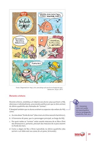 39
Fonte: Disponível em: http://chc.cienciahoje.uol.com.br/no-fundo-do-mar/.
Acesso em: 24 jun. 2013.
Durante a leitura
Durante a leitura, estabeleça um objetivo aos alunos: peça que leiam a HQ,
silenciosa e individualmente, procurando justificar por que os dois animais
do último quadrinho são chamados de “turistas”.
É desejável também que os alunos analisem os aspectos não verbais da HQ,
como:
a.	 Ascoresdesse“fundodomar”(elascriamumclimanaturaleharmônico);
b.	 A fisionomia do peixe, que é a personagem principal, ao longo da HQ;
c.	 Por quais razões os “turistas” estão usando máscaras de ar (Rex e Diná
são dinossauros e, portanto, precisam das máscaras de ar para estarem
no fundo do mar);
d.	 Como a alegria de Rex e Diná é percebida no último quadrinho (eles
sorriem e um deles está nas costas de um peixe, brincando).
D5 - Interpretar
texto com auxílio
de material gráfico
diverso (propaganda,
quadrinho, foto, etc.)
 