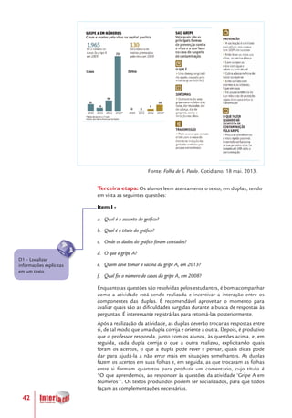 42
Terceira etapa: Os alunos leem atentamente o texto, em duplas, tendo
em vista as seguintes questões:
Item I -
a.	 Qual é o assunto do gráfico?
b.	 Qual é o título do gráfico?
c.	 Onde os dados do gráfico foram coletados?
d.	 O que é gripe A?
e.	 Quem deve tomar a vacina da gripe A, em 2013?
f.	 Qual foi o número de casos da gripe A, em 2008?
Enquanto as questões são resolvidas pelos estudantes, é bom acompanhar
como a atividade está sendo realizada e incentivar a interação entre os
componentes das duplas. É recomendável aproveitar o momento para
avaliar quais são as dificuldades surgidas durante a busca de respostas às
perguntas. É interessante registrá-las para retomá-las posteriormente.
Após a realização da atividade, as duplas deverão trocar as respostas entre
si, de tal modo que uma dupla corrija e oriente a outra. Depois, é produtivo
que o professor responda, junto com os alunos, às questões acima, e, em
seguida, cada dupla corrija o que a outra realizou, explicitando quais
foram os acertos, o que a dupla pode rever e pensar, quais dicas pode
dar para ajudá-la a não errar mais em situações semelhantes. As duplas
fazem os acertos em suas folhas e, em seguida, as que trocaram as folhas
entre si formam quartetos para produzir um comentário, cujo título é
“O que aprendemos, ao responder às questões da atividade ‘Gripe A em
Números’”. Os textos produzidos podem ser socializados, para que todos
façam as complementações necessárias.
D1 – Localizar
informações explícitas
em um texto
Fonte: Folha de S. Paulo. Cotidiano. 18 mai. 2013.
 