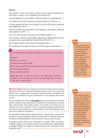 43
Item 2 -
Continuando a leitura do gráfico, solicitar que os alunos classifiquem as
afirmações, a seguir, como verdadeiras (V) ou falsas (F):
a) Foram registrados, no ano de 2009, 1.965 casos de gripe A na capital paulista. ( )
b) Os dados do ano de 2013 referem-se ao período de janeiro a 17 de maio. ( )
c) Foram registrados 62 casos a mais de gripe A no ano de 2012 do que o número de
casos registrados em 2011. ( )
d) No ano de 2010, foram registrados 16 casos de gripe A a mais do que o número de
casos registrados em 2011. ( )
e) Levar as mãos aos olhos é uma maneira de se proteger da gripe A. ( )
f) Com certeza, o número de casos de gripe A registrados na capital paulista, em 2013,
vai superar todos os casos registrados na cidade entre 2010 e 2012. ( )
g) Os sintomas da gripe A são os mesmos de uma gripe comum. ( )
h) O remédio que cura a gripe A só funciona até 24 horas após a contaminação. ( )
Comentários sobre as questões e afirmações dos itens 1 e 2 da terceira etapa:
1)
a) Gripe A.
b) Gripe A em números.
c) Secretaria Municipal de Saúde.
d) Uma doença respiratória aguda, causada pelo vírus da gripe A (H1N1)
e) Não é possível responder.
f) Não é possível responder.
2) a) V; b) V; c) F. O correto é “34 casos a mais”; d) V; e) F. O correto é
não levar as mãos aos olhos, ao nariz e à boca; f) V; g) V; h) F. O correto
é “48h após a contaminação”.
Quarta etapa: Pode ser iniciada por meio da retomada do que os alunos
aprenderam durante a realização da etapa anterior, o que inclui a discussão
sobre o item 2, registrando no quadro se cada alternativa é verdadeira (V)
ou falsa (F) e pedindo a eles para justificarem se a sua resposta está correta
ou não.
É recomendável que os alunos não apaguem o que escreveram, para que eles
mesmos avaliem o que responderam, levando em consideração a correção
feita coletivamente. Eles podem utilizar uma caneta ou um lápis, de cor
diferente da usada ao fazerem o item 2, anotando também as justificativas
para os erros que cometeram, acompanhadas de dicas elaboradas por eles,
para não cometê-los novamente.
As dificuldades observadas em relação à leitura, interpretação e resolução de
problemas, a partir de gráficos, podem ser retomadas na realização de outras
atividades envolvendo gráficos, não somente de colunas, como no caso.
O professor pode solicitar que respondam, na própria folha, à questão:
“Olhando o gráfico, você acredita que a gripe A é uma doença que se espalha rápido
ou devagar? Explique sua resposta, pensando na forma como o vírus passa de uma
pessoa para outra.”
As questões dos itens
1 e 2 da terceira etapa
permitem aos alunos
perceberem que a
pergunta determina
qual aspecto do
gráfico deve ser levado
em consideração
para respondê-la;
existem perguntas
que são respondidas
estabelecendo relações
entre os dados do
gráfico e também
realizando alguma
operação com eles.
Nessa questão, espera-
se que o aluno relacione
os números presentes
no gráfico com a forma
de transmissão do vírus.
O vírus da gripe tem o
potencial de se espalhar
com grande velocidade.
Este dado pode criar
uma boa situação
de aprendizagem,
por meio da qual
os alunos precisam
relacionar conceitos de
diferentes componentes
curriculares.
 