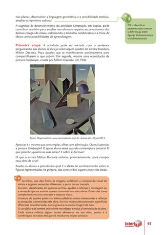 45
D2 – Identificar
propriedades comuns
e diferenças entre
figuras bidimensionais
e tridimensionais
não planas; desenvolver a linguagem geométrica e a sensibilidade estética,
ampliar o repertório cultural.
A sugestão de desenvolvimento da atividade Composição, em duplas, pode
contribuir também para ampliar nos alunos o respeito ao pensamento dos
demais colegas de classe, valorizando o trabalho colaborativo e a troca de
ideias como possibilidades de aprendizagem.
Primeira etapa: A atividade pode ser iniciada com o professor
perguntando aos alunos se eles já viram algum quadro do artista brasileiro
Milton Dacosta. Peça àqueles que se manifestaram positivamente para
compartilharem o que sabem. Em seguida, mostre uma reprodução da
pintura Composição, criada por Milton Dacosta, em 1942.
Fonte: Disponível em: www.acervodearte.com.br. Acesso em: 25 jun.2013.
Apreciar é o mesmo que contemplar, olhar com admiração. Que tal apreciar
a pintura Composição? O que o aluno sente quando contempla a pintura? O
que percebe, quanto às suas cores? E sobre as formas?
O que o artista Milton Dacosta utilizou, prioritariamente, para compor
essa obra de arte?
Auxilie os alunos a perceberem qual é o efeito do sombreamento sobre as
figuras representadas na pintura, das cores e dos lugares onde elas estão.
As linhas, que dão forma às imagens, enfatizam a composição visual do
artista e sugerem sensações diferentes, a partir do seu traçado.
As cores, classificadas em quentes ou frias, ajudam a reforçar a mensagem ou
a sensação que os artistas querem transmitir em suas obras. O uso das cores
complementares cria contraste e impacto visual.
A textura do quadro pode criar efeitos plásticos muito interessantes e reforçar
as sensações transmitidas pela obra. Ao vivo, muitas obras possuem superfícies
diferentes das observadas numa gravura ou numa imagem de livro.
O uso da luz e da sombra cria volume nos objetos e realça a luminosidade da obra.
Cada artista enfatiza alguns desses elementos em sua obra, porém é a
combinação de todos eles que irá resultar no objeto artístico.
 