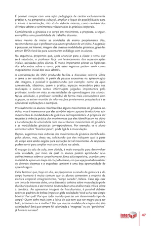 47
É possível romper com uma ação pedagógica de caráter exclusivamente
prático e, na perspectiva cultural, ampliar o leque de possibilidades para
a leitura e tematização, não só da vivência motora, como também dos
diversos saberes e sentimentos relacionados às práticas corporais.
Considerando a ginástica e o corpo em movimento, a proposta, a seguir,
exemplifica uma possibilidade de trabalho docente.
Antes mesmo de iniciar as atividades de ensino propriamente dita,
recomendamos que o professor seja autor e produtor de um vídeo. A sugestão
é pesquisar, na Internet, imagens das diversas modalidades ginásticas, gravá-las
em um DVD e levá-las para sustentarem o diálogo com os alunos.
Na sequência, propomos que, após anunciar para a classe o tema que
será estudado, o professor faça um levantamento das representações
iniciais acessadas pelos alunos. É muito importante anotar as hipóteses
dos educandos sobre o tema, pois esses registros podem servir como
mapeamento inicial dos seus saberes.
A apresentação do DVD produzido facilita a discussão coletiva sobre
o tema a ser estudado. A partir de pausas sucessivas na apresentação
das imagens, é possível ir questionando, por exemplo: nome da ação
apresentada, objetivos, quem a pratica, espaços necessários para sua
realização e outras tantas informações julgadas importantes pelo
professor, tendo em vista as necessidades de aprendizagens dos alunos.
Nessa atividade, o professor contribui de forma mais contundente com
o grupo, se estiver munido de informações previamente pesquisadas e se
apresentar explicações e exemplos.
Provavelmente os alunos reconhecerão alguns movimentos de ginástica no
vídeo, mas é interessante que eles também sejam capazes de relacionar tais
movimentos às modalidades de ginástica correspondentes. A proposta diz
respeito à vivência prática dos movimentos que eles identificaram no vídeo
e à elaboração de uma tabela com duas colunas: movimentos de ginástica
e as modalidades ginásticas correspondentes. Por exemplo, se o aluno
comentar sobre “levantar peso”, pode ligá-la à musculação.
Depois, sugerimos mais vivências dos movimentos de ginástica identificados
pelos alunos, mas, dessa vez, solicitando que eles indiquem qual a parte
do corpo está sendo exigida para execução de tal movimento. As respostas
podem servir para ampliar mais uma coluna na tabela.
O espaço da sala de aula, sem dúvida, é mais tranquilo para desenvolver
uma atividade, por meio da qual os alunos podem aprofundar seus
conhecimentos sobre o corpo humano. Uma aula expositiva, usando como
materialdeapoioummapadocorpohumano,emquesejapossívelvisualizar
os diversos sistemas e o esqueleto também é uma boa oportunidade de
aprendizagem.
Cabe lembrar que, hoje em dia, ao propormos o estudo da ginástica e do
corpo humano é muito comum que os alunos comentem a respeito da
estética corporal: emagrecimento, “corpo sarado”, beleza. Caso seja esse
um tema de interesse deles, uma discussão coletiva sobre musculação pode
elucidar equívocos e até mesmo desencadear uma análise mais crítica sobre
a temática. Ao apresentar imagens de fisiculturistas, é possível debater
sobre os padrões de beleza impostos pela sociedade: Você acha esse corpo
bonito? Por quê? Por que todo mundo quer ter um determinado tipo de
corpo? Quem sofre mais com a ideia de que tem que ser magro para ser
belo, o homem ou a mulher? Por que outros modelos de corpos não são
valorizados? Será que sempre foi valorizada a “magreza” ou os “gordinhos”
já fizeram sucesso?
 
