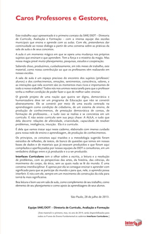 3
Caros Professores e Gestores,
Este trabalho aqui apresentado é o primeiro contato da SME/DOT – Diretoria
de Currículo, Avaliação e Formação – com a imensa equipe das escolas
municipais que ensina e aprende com as aulas. Com ele, pretendemos dar
continuidade ao nosso diálogo a partir de uma conversa sobre as práticas da
sala de aula e de seus conceitos.
A aula é um momento mágico em que se opera uma mudança nos próprios
sujeitos que ensinam e que aprendem. Tem a força e o mistério da magia. Mas
nossa magia prevê muito planejamento, pesquisas, estudos e cooperação.
Sabendo disso, produzimos, cuidadosamente, em três meses de trabalho, este
material, como nossa contribuição ao que os professores vêm realizando em
nossas escolas.
A sala de aula é um espaço precioso do encontro dos sujeitos (professor/
alunos) e dos conhecimentos, emoções, sentimentos, consciência, valores, e
as interações que nela ocorrem são os momentos mais ricos e importantes de
todo o nosso trabalho! Todos nós nos unimos nesta tarefa para que o professor
tenha a melhor condição de poder fazer o que de melhor sabe: ensinar.
O grande projeto de uma nação que queira ser digna, democrática e
humanizadora deve ter um programa de Educação que não se constrói
abstratamente. Ele se constrói por meio de uma escola centrada na
aprendizagem como condição de cidadania, de um sistema de ensino, de
produção de conhecimentos, de prestação democrática de contas, de
formação de professores... e tudo isso se realiza e se concretiza em um
currículo. E não existe currículo sem sua peça chave: A AULA, e tudo que
dela decorre: relações de afetividade, criatividade, capacidade de resolver
problemas, inteligência, intuição. Ela é o currículo.
É dela que vamos tratar aqui neste caderno, elaborado com imenso cuidado
para nossa rede de ensino e aprendizagem, de produção de conhecimentos.
Os princípios, os conceitos aqui trazidos e a metodologia sugerida foram
extraídos de reflexões, de textos, de banco de questões que temos em nossas
bases de dados e de materiais que já estavam produzidos e que foram aqui
compilados e aperfeiçoados por nossas equipes da DOT e consultoras, em um
verdadeiro diálogo entre o já produzido e o a ser produzido.
Interfaces Curriculares tem o olhar sobre a escrita, a leitura e a resolução
de problemas, com as perspectivas das artes, da história, das ciências, do
movimento do corpo, da ética, sem as quais nada se lê do mundo. É uma
conversa interdisciplinar. E apenas por ela se consegue ensinar e aprender com
significado para que se participe do mundo e para que, nele, o aprendiz possa
interferir. E nós com ele, sempre em um movimento de construção da vida para
torná-la mais significativa.
Boa leitura e bom uso em sala de aula, como complemento de seu trabalho, como
elemento de seu planejamento e como apoio às aprendizagens de seus alunos.
São Paulo, 28 de julho de 2013.
Equipe SME/DOT – Diretoria de Currículo, Avaliação e Formação
[Este material é o primeiro, mas, no ano de 2014, serão disponibilizados para
todos os 9 anos do Ensino Fundamental os cadernos Interfaces Curriculares.]
 