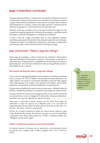 49
Jogo e interface curricular
Um jogo pode possibilitar a conexão entre conteúdos de diferentes áreas de
conhecimento. Nesse sentido, enquanto o contexto e as condições nas quais
o jogo é desenvolvido possibilitam a discussão de situações relacionadas à
diversidade étnica e cultural, a leitura das regras permite a interpretação de
diferentes linguagens e o desenvolvimento da expressão oral.
Sabemos ainda que a existência de um vencedor transforma o jogo em uma
situaçãoqueexigedosjogadoresautilizaçãodeestratégias,oestabelecimento
de planos, a execução de jogadas e a avaliação de sua eficácia.
E mais: o fato de o jogo contemplar dois ou mais jogadores também
possibilitaapercepçãodaimportânciadecadaparticipantenasuarealização,
o respeito às regras e ao adversário, atitudes que, associadas à cooperação,
são essenciais para o bom desenvolvimento da situação do jogo.
Jogo selecionado:“Tablut, o jogo dos vikings”
Nesse jogo de estratégia, o aluno construirá seu tabuleiro e desenvolverá
algumas habilidades relacionadas à atenção, à localização, à previsão e à
movimentação. O jogo mantém a igualdade de movimentação das peças e
pode propiciar uma conversa interessante sobre as desigualdades sociais e
diversidade étnica e cultural.
Um pouco da história sobre o jogo dos vikings
Trata-sedeumantigojogodetabuleiro,preservadoporumcientistaeantiquário
sueco, Linnaeus, em 1732. O Tablut é mencionado em lendas irlandesas e em
sagas nórdicas. No século X, era bastante difundido no país de Gales, jogado
tanto pelas pessoas mais simples, com tabuleiros de madeira, quanto pelos
poderosos, em tabuleiros ricamente trabalhados em metal precioso.
O jogo retrata a batalha do rei sueco contra os moscovitas – soldados vindos de
Moscou. Há diferença de forças: os moscovitas são sempre em número maior.
As peças movem-se como a torre do jogo de xadrez, isto é, sempre horizontal
ou verticalmente, nunca em diagonal. O salto sobre uma peça adversária é
permitido, sem que isso signifique a captura da peça.
Uma peça é capturada somente quanto ela fica entre duas peças do
adversário. A regra de captura só é diferente para o rei, que deve ser
capturado pelos quatro lados do local onde se encontra ou por três, se o
konakis – ou trono – formar o quarto lado.
O fato de as peças moverem-se todas da mesma forma explica-se pelo
modo de pensar dos vikings. No século X, quando um navio era abordado
e perguntas eram feitas sobre quem era o chefe, a resposta sempre era:
“Ninguém, somos todos iguais”.
Sobre o tabuleiro, as peças e sua movimentação
O tabuleiro possui o formato de um quadrado e as dimensões variam
de acordo com a região onde o Tablut é jogado: 9x9, 11x11, 13x13 ou
19x19.
D1 - Identificar
a localização /
movimentação de
objeto em mapas,
croquis e outras
representações
gráficas
 