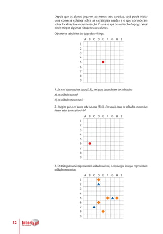 52
Depois que os alunos jogarem ao menos três partidas, você pode iniciar
uma conversa coletiva sobre as estratégias usadas e o que aprenderam
sobre localização e movimentação. É uma etapa de avaliação do jogo. Você
pode propor algumas situações aos alunos.
Observe o tabuleiro do jogo dos vikings.
1. Se o rei sueco está na casa (E,5), em quais casas devem ser colocados:
a) os soldados suecos?
b) os soldados moscovitas?
2. Imagine que o rei sueco está na casa (B,6). Em quais casas os soldados moscovitas
devem estar para capturá-lo?
3. Os triângulos azuis representam soldados suecos, e os losangos laranjas representam
soldados moscovitas.
 