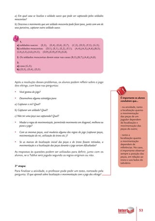 53
a) Em qual casa se localiza o soldado sueco que pode ser capturado pelos soldados
moscovitas?
b) Descreva o movimento que um soldado moscovita pode fazer para, junto com um de
seus parceiros, capturar outro soldado sueco.
Após a resolução desses problemas, os alunos podem refletir sobre o jogo
dos vikings, com base nas perguntas:
yy Você gostou do jogo?
yy Desenvolveu alguma estratégia para:
a) Capturar o rei? Qual?
b) Capturar um soldado? Qual?
c) Não ter uma peça sua capturada? Qual?
yy Mudar a regra de movimentação, permitindo movimento em diagonal, melhora ou
piora o jogo?
yy Com as mesmas peças, você mudaria alguma das regras do jogo (capturar peças,
movimentação do rei, utilização do trono etc.)?
yy Se as marcas de localização inicial das peças e do trono fossem retiradas, a
movimentação e a localização das peças durante o jogo seriam dificultadas?
As respostas às questões podem ser utilizadas para definir, junto com os
alunos, se o Tablut será jogado segundo as regras originais ou não.
3ª etapa:
Para finalizar a atividade, o professor pode pedir um texto, norteado pela
pergunta: O que aprendi sobre localização e movimentação com o jogo dos vikings?
1.
a) soldados suecos: (E,3), (E,4), (E,6), (E,7), (C,5), (D,5), (F,5), (G,5);
b) soldados moscovitas: (D,1), (E,1), (E,2), (F,1); (A,4),(A,5),(A,6),(B,5);
(I,4),(I,5),(I,6),(H,5); (D,9),(E,9),(F,9),(E,8).
2. Os soldados moscovitas devem estar nas casas (B,5),(B,7),(A,6),(A,8).
3.
a) casa (G,5);
b) (D,5), (D,4), (D,3).
É importante os alunos
concluírem que...
- na atividade, tanto
a localização quanto
a movimentação
das peças de um
jogador dependem
da localização e
movimentação das
peças do outro;
- tanto a
localização quanto
a movimentação
dependem de
referências. No caso,
é importante observar
sempre a posição das
peças, em relação ao
trono e aos lados do
tabuleiro.
 