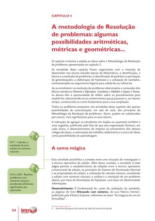 54
D17 – Calcular o
resultado de uma
adição de números
naturais
D19 e D20 - Resolver
problemas com
números naturais,
envolvendo diferentes
significados das
operações
CAPÍTULO 4
A metodologia de Resolução
de problemas: algumas
possibilidades aritméticas,
métricas e geométricas...
O capítulo 4 retoma e amplia as ideias sobre a Metodologia da Resolução
de problemas apresentadas no capítulo 2.
As atividades deste capítulo foram organizadas com a intenção de
desenvolver nos alunos atitudes típicas da Matemática: a identificação, a
leitura e a resolução de problemas; a identificação de padrões e a percepção
de generalizações; a elaboração de hipóteses e a utilização de exemplos,
contraexemplos ou argumentos lógicos para validá-las ou refutá-las.
Ao se envolverem na resolução de problemas relacionados a conteúdos dos
blocos temáticos Números e Operações, Grandezas e Medidas e Espaço e Forma,
os alunos têm a oportunidade de refletir sobre os procedimentos para
resolvê-los, relacionando-os ao conhecimento que já possuem e, ao mesmo
tempo, constituindo-os como fundamento para a sua ampliação.
Todos os problemas propostos nas atividades deste capítulo são apenas
possibilidades de concretização, em sala de aula, dos princípios da
Metodologia da Resolução de problemas. Assim, podem ser substituídos
por outros, mais significativos para os seus alunos.
A indicação de agrupar os estudantes em duplas ou quartetos também é
uma sugestão, justificada pelo fato de que esta organização favorece, em
cada aluno, o desenvolvimento do respeito ao pensamento dos demais
colegas de classe, a valorização do trabalho colaborativo e a troca de ideias
como possibilidades de aprendizagem.
A soma mágica
Essa atividade possibilita a conexão entre uma situação de investigação e
a técnica operatória da adição. Além dessa conexão, a atividade A soma
mágica permite o estabelecimento de relações entre a técnica operatória
convencional da adição, os princípios do Sistema de Numeração Decimal
e as propriedades da adição; a realização de cálculos mentais, envolvendo
a adição com números naturais; a análise e a resolução de um problema
aberto, por meio da formulação de hipóteses, com base em determinadas
informações.
Desenvolvimento: É fundamental ler, antes da realização da atividade,
as páginas do livro Brincando com números, de Luiz Márcio Imenes5
,
publicado pela Editora Scipione, referentes ao texto “As mágicas de um tio
brincalhão”.
5 Esse livro faz parte do acervo da Sala de Leitura da escola.
 