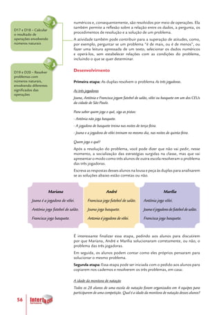 56
numéricos e, consequentemente, são resolvidos por meio de operações. Ela
também permite a reflexão sobre a relação entre os dados, a pergunta, os
procedimentos de resolução e a solução de um problema.
A atividade também pode contribuir para a superação de atitudes, como,
por exemplo, perguntar se um problema “é de mais, ou é de menos”, ou
fazer uma leitura apressada de um texto, selecionar os dados numéricos
e operá-los, sem estabelecer relações com as condições do problema,
incluindo o que se quer determinar.
Desenvolvimento
Primeira etapa: As duplas resolvem o problema As três jogadoras.
As três jogadoras
Joana, Antônia e Francisca jogam futebol de salão, vôlei ou basquete em um dos CEUs
da cidade de São Paulo.
Para saber quem joga o quê, siga as pistas:
- Antônia não joga basquete.
- A jogadora de basquete treina nas noites de terça-feira.
- Joana e a jogadora de vôlei treinam no mesmo dia, nas noites de quinta-feira.
Quem joga o quê?
Após a resolução do problema, você pode dizer que não vai pedir, nesse
momento, a socialização das estratégias surgidas na classe, mas que vai
apresentar o modo como três alunos de outra escola resolveram o problema
das três jogadoras.
Escreva as respostas desses alunos na lousa e peça às duplas para analisarem
se as soluções abaixo estão corretas ou não.
É interessante finalizar essa etapa, pedindo aos alunos para discutirem
por que Mariana, André e Marília solucionaram corretamente, ou não, o
problema das três jogadoras.
Em seguida, os alunos podem contar como eles próprios pensaram para
solucionar o mesmo problema.
Segunda etapa: Essa etapa pode ser iniciada com o pedido aos alunos para
copiarem nos cadernos e resolverem os três problemas, em casa:
A idade da monitora de natação
Todos os 28 alunos de uma escola de natação foram organizados em 4 equipes para
participarem de uma competição. Qual é a idade da monitora de natação desses alunos?
D19 e D20 – Resolver
problemas com
números naturais,
envolvendo diferentes
significados das
operações
D17 e D18 – Calcular
o resultado de
operações envolvendo
números naturais
Marília
Antônia joga vôlei.
Joanaéjogadoradefuteboldesalão.
Francisca joga basquete.
Mariana
Joana é a jogadora de vôlei.
Antônia joga futebol de salão.
Francisca joga basquete.
André
Francisca joga futebol de salão.
Joana joga basquete.
Antonia é jogadora de vôlei.
 