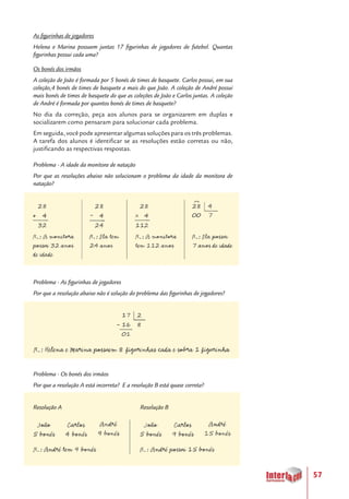 57
As figurinhas de jogadores
Helena e Marina possuem juntas 17 figurinhas de jogadores de futebol. Quantas
figurinhas possui cada uma?
Os bonés dos irmãos
A coleção de João é formada por 5 bonés de times de basquete. Carlos possui, em sua
coleção,4 bonés de times de basquete a mais do que João. A coleção de André possui
mais bonés de times de basquete do que as coleções de João e Carlos juntas. A coleção
de André é formada por quantos bonés de times de basquete?
No dia da correção, peça aos alunos para se organizarem em duplas e
socializarem como pensaram para solucionar cada problema.
Em seguida, você pode apresentar algumas soluções para os três problemas.
A tarefa dos alunos é identificar se as resoluções estão corretas ou não,
justificando as respectivas respostas.
Problema - A idade da monitora de natação
Por que as resoluções abaixo não solucionam o problema da idade da monitora de
natação?
Problema - As figurinhas de jogadores
Por que a resolução abaixo não é solução do problema das figurinhas de jogadores?
Problema - Os bonés dos irmãos
Por que a resolução A está incorreta? E a resolução B está quase correta?
Resolução A				 Resolução B
 