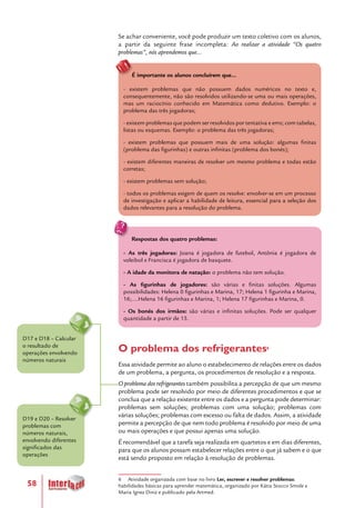 58
Se achar conveniente, você pode produzir um texto coletivo com os alunos,
a partir da seguinte frase incompleta: Ao realizar a atividade “Os quatro
problemas”, nós aprendemos que...
É importante os alunos concluírem que...
- existem problemas que não possuem dados numéricos no texto e,
consequentemente, não são resolvidos utilizando-se uma ou mais operações,
mas um raciocínio conhecido em Matemática como dedutivo. Exemplo: o
problema das três jogadoras;
- existem problemas que podem ser resolvidos por tentativa e erro; com tabelas,
listas ou esquemas. Exemplo: o problema das três jogadoras;
- existem problemas que possuem mais de uma solução: algumas finitas
(problema das figurinhas) e outras infinitas (problema dos bonés);
- existem diferentes maneiras de resolver um mesmo problema e todas estão
corretas;
- existem problemas sem solução;
- todos os problemas exigem de quem os resolve: envolver-se em um processo
de investigação e aplicar a habilidade de leitura, essencial para a seleção dos
dados relevantes para a resolução do problema.
Respostas dos quatro problemas:
- As três jogadoras: Joana é jogadora de futebol, Antônia é jogadora de
voleibol e Francisca é jogadora de basquete.
- A idade da monitora de natação: o problema não tem solução.
- As figurinhas de jogadores: são várias e finitas soluções. Algumas
possibilidades: Helena 0 figurinhas e Marina, 17; Helena 1 figurinha e Marina,
16;....Helena 16 figurinhas e Marina, 1; Helena 17 figurinhas e Marina, 0.
- Os bonés dos irmãos: são várias e infinitas soluções. Pode ser qualquer
quantidade a partir de 15.
O problema dos refrigerantes6
Essa atividade permite ao aluno o estabelecimento de relações entre os dados
de um problema, a pergunta, os procedimentos de resolução e a resposta.
O problema dos refrigerantes também possibilita a percepção de que um mesmo
problema pode ser resolvido por meio de diferentes procedimentos e que se
conclua que a relação existente entre os dados e a pergunta pode determinar:
problemas sem soluções; problemas com uma solução; problemas com
várias soluções; problemas com excesso ou falta de dados. Assim, a atividade
permite a percepção de que nem todo problema é resolvido por meio de uma
ou mais operações e que possui apenas uma solução.
É recomendável que a tarefa seja realizada em quartetos e em dias diferentes,
para que os alunos possam estabelecer relações entre o que já sabem e o que
está sendo proposto em relação à resolução de problemas.
6 Atividade organizada com base no livro Ler, escrever e resolver problemas:
habilidades básicas para aprender matemática, organizado por Kátia Stocco Smole e
Maria Ignez Diniz e publicado pela Artmed.
D19 e D20 – Resolver
problemas com
números naturais,
envolvendo diferentes
significados das
operações
D17 e D18 – Calcular
o resultado de
operações envolvendo
números naturais
 