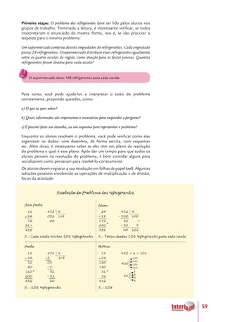 59
Primeira etapa: O problema dos refrigerantes deve ser lido pelos alunos nos
grupos de trabalho. Terminada a leitura, é interessante verificar, se todos
interpretaram o enunciado da mesma forma, isto é, se vão procurar a
resposta para o mesmo problema:
Um supermercado comprou dezoito engradados de refrigerantes. Cada engradado
possui 24 refrigerantes. O supermercado distribuiu esses refrigerantes igualmente
entre as quatro escolas da região, como doação para as festas juninas. Quantos
refrigerantes foram doados para cada escola?
O supermercado doou 108 refrigerantes para cada escola.
Para tanto, você pode ajudá-los a interpretar o texto do problema
corretamente, propondo questões, como:
a) O que se quer saber?
b) Quais informações são importantes e necessárias para responder a pergunta?
c) É possível fazer um desenho, ou um esquema para representar o problema?
Enquanto os alunos resolvem o problema, você pode verificar como eles
organizam os dados: com desenhos, de forma escrita, com esquemas
etc. Além disso, é interessante saber se eles têm um plano de resolução
do problema e qual é esse plano. Após dar um tempo para que todos os
alunos pensem na resolução do problema, é bom convidar alguns para
socializarem como pensaram para resolvê-lo corretamente.
Os alunos devem registrar a sua resolução em folhas de papel kraft. Algumas
soluções possíveis envolvendo as operações de multiplicação e de divisão,
focos da atividade:
 