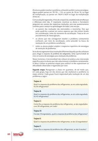 60
Os alunos podem resolver o problema utilizando também outras estratégias:
alguns podem pensar em 18+18+...+18, ou contar de 18 em 18, no lugar
da multiplicação, ou pensar em 10x24 e 8x24 no lugar da multiplicação
direta etc.
Comassoluçõesregistradas,éhoradecompará-las,estabelecendosemelhanças
e diferenças entre elas. É importante incentivar os alunos a formularem
perguntas aos autores das respectivas resoluções, pois esse questionamento
contribui para o avanço na aprendizagem de todos, uma vez que:
yy os autores das resoluções são estimulados a retomá-las, fato que
pode ajudá-los a pensar em outros aspectos que não tinham levado
em consideração, antes do momento da socialização. Trata-se de um
procedimento de metacognição;
yy os alunos que não conseguiram resolver o problema corretamente
conhecem, por meio da socialização, como proceder na busca da
resolução de um problema semelhante;
yy todos os alunos podem ampliar o respectivo repertório de estratégias
de resolução de problemas.
Seosalunosregistraremduasresoluçõesdiferentesdaquelaqueelesutilizaram
para chegar à resposta do problema dos refrigerantes, terão oportunidade de
criar um acervo de estratégias para resolução de problemas.
Nesse momento, é recomendável não colocar em prática uma intervenção
específica para os alunos que não solucionaram o problema corretamente.
A ideia é utilizar as próximas etapas para verificar se eles superararam as
dificuldades observadas e registradas por você.
Segunda etapa: Reorganizar a classe em quartetos, de tal modo que,
em cada grupo, haja um dos alunos que não resolveram o problema na
etapa anterior. Cada grupo ficará responsável pela resolução de um dos
problemas a seguir:
Tarjeta A:
Qual é a resposta do problema dos refrigerantes, se em cada engradado
há 30 refrigerantes?
Tarjeta B:
Qual é a resposta do problema dos refrigerantes, se em cada engradado
há 42 refrigerantes?
Tarjeta C:
Como fica a resposta do problema dos refrigerantes, se são engradados
com 50 refrigerantes, em cada?
Tarjeta D:
E se são 10 engradados, qual é a resposta do problema dos refrigerantes?
Tarjeta E:
Qual é a resposta do problema dos refrigerantes, se são 22 engradados?
Tarjeta F:
Como fica a resposta do problema dos refrigerantes, se são 6 escolas?
 